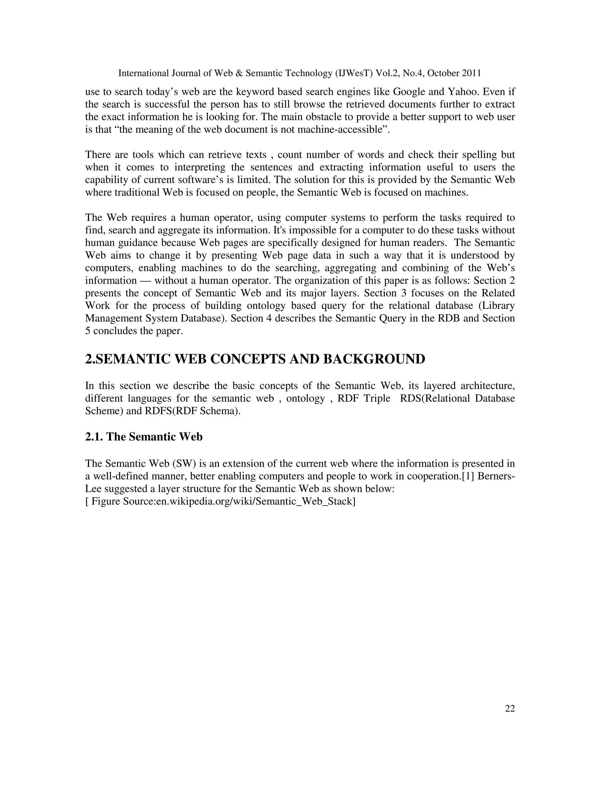 International Journal of Web & Semantic Technology (IJWesT) Vol.2, No.4, October 2011 22 use to search today’s web are the keyword based search engines like Google and Yahoo. Even if the search is successful the person has to still browse the retrieved documents further to extract the exact information he is looking for. The main obstacle to provide a better support to web user is that “the meaning of the web document is not machine-accessible”. There are tools which can retrieve texts , count number of words and check their spelling but when it comes to interpreting the sentences and extracting information useful to users the capability of current software’s is limited. The solution for this is provided by the Semantic Web where traditional Web is focused on people, the Semantic Web is focused on machines. The Web requires a human operator, using computer systems to perform the tasks required to find, search and aggregate its information. It's impossible for a computer to do these tasks without human guidance because Web pages are specifically designed for human readers. The Semantic Web aims to change it by presenting Web page data in such a way that it is understood by computers, enabling machines to do the searching, aggregating and combining of the Web’s information — without a human operator. The organization of this paper is as follows: Section 2 presents the concept of Semantic Web and its major layers. Section 3 focuses on the Related Work for the process of building ontology based query for the relational database (Library Management System Database). Section 4 describes the Semantic Query in the RDB and Section 5 concludes the paper. 2.SEMANTIC WEB CONCEPTS AND BACKGROUND In this section we describe the basic concepts of the Semantic Web, its layered architecture, different languages for the semantic web , ontology , RDF Triple RDS(Relational Database Scheme) and RDFS(RDF Schema). 2.1. The Semantic Web The Semantic Web (SW) is an extension of the current web where the information is presented in a well-defined manner, better enabling computers and people to work in cooperation.[1] Berners- Lee suggested a layer structure for the Semantic Web as shown below: [ Figure Source:en.wikipedia.org/wiki/Semantic_Web_Stack] 