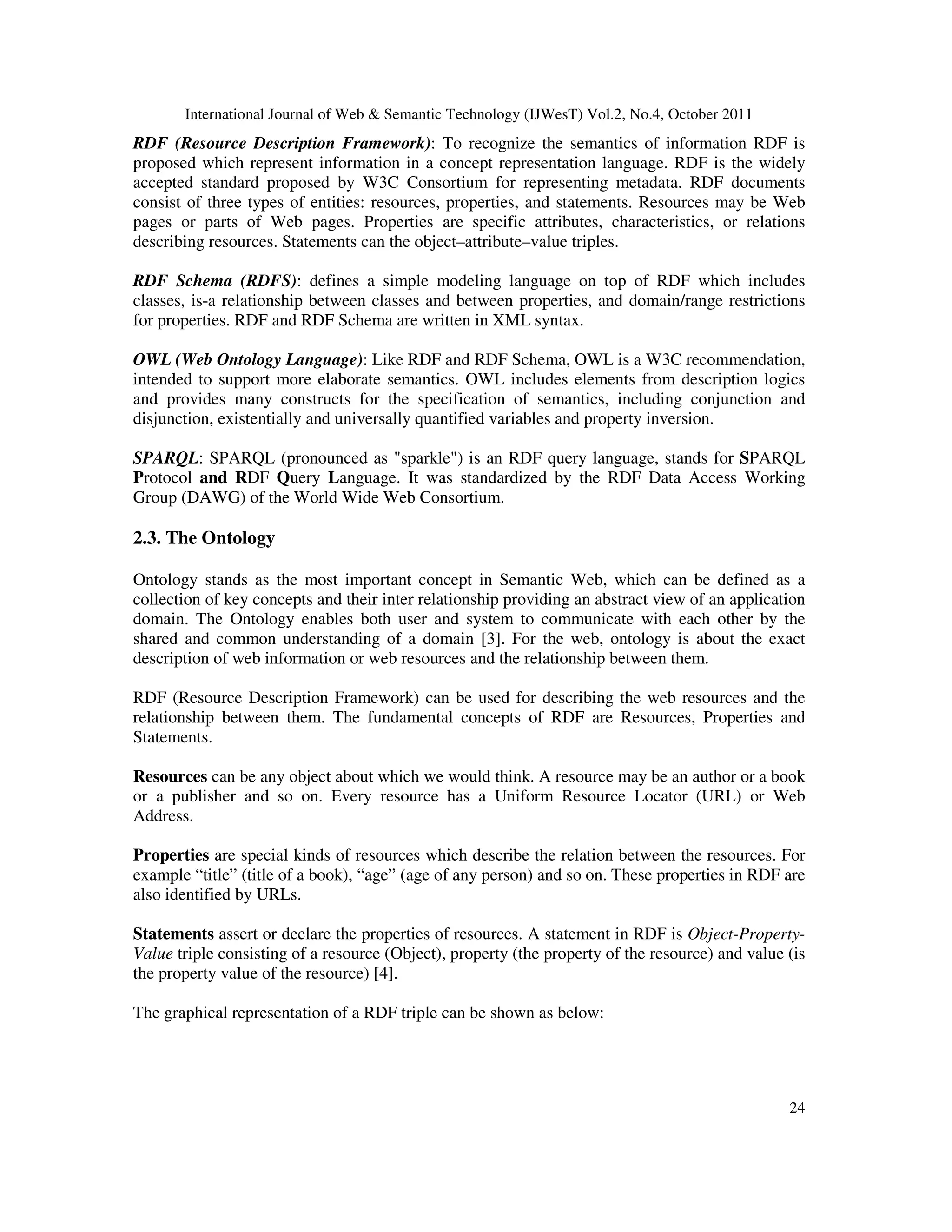 International Journal of Web & Semantic Technology (IJWesT) Vol.2, No.4, October 2011 24 RDF (Resource Description Framework): To recognize the semantics of information RDF is proposed which represent information in a concept representation language. RDF is the widely accepted standard proposed by W3C Consortium for representing metadata. RDF documents consist of three types of entities: resources, properties, and statements. Resources may be Web pages or parts of Web pages. Properties are specific attributes, characteristics, or relations describing resources. Statements can the object–attribute–value triples. RDF Schema (RDFS): defines a simple modeling language on top of RDF which includes classes, is-a relationship between classes and between properties, and domain/range restrictions for properties. RDF and RDF Schema are written in XML syntax. OWL (Web Ontology Language): Like RDF and RDF Schema, OWL is a W3C recommendation, intended to support more elaborate semantics. OWL includes elements from description logics and provides many constructs for the specification of semantics, including conjunction and disjunction, existentially and universally quantified variables and property inversion. SPARQL: SPARQL (pronounced as "sparkle") is an RDF query language, stands for SPARQL Protocol and RDF Query Language. It was standardized by the RDF Data Access Working Group (DAWG) of the World Wide Web Consortium. 2.3. The Ontology Ontology stands as the most important concept in Semantic Web, which can be defined as a collection of key concepts and their inter relationship providing an abstract view of an application domain. The Ontology enables both user and system to communicate with each other by the shared and common understanding of a domain [3]. For the web, ontology is about the exact description of web information or web resources and the relationship between them. RDF (Resource Description Framework) can be used for describing the web resources and the relationship between them. The fundamental concepts of RDF are Resources, Properties and Statements. Resources can be any object about which we would think. A resource may be an author or a book or a publisher and so on. Every resource has a Uniform Resource Locator (URL) or Web Address. Properties are special kinds of resources which describe the relation between the resources. For example “title” (title of a book), “age” (age of any person) and so on. These properties in RDF are also identified by URLs. Statements assert or declare the properties of resources. A statement in RDF is Object-Property- Value triple consisting of a resource (Object), property (the property of the resource) and value (is the property value of the resource) [4]. The graphical representation of a RDF triple can be shown as below: 