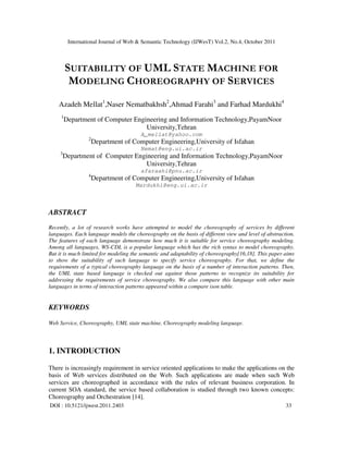 International Journal of Web & Semantic Technology (IJWesT) Vol.2, No.4, October 2011
DOI : 10.5121/ijwest.2011.2403 33
SUITABILITY OF UML STATE MACHINE FOR
MODELING CHOREOGRAPHY OF SERVICES
Azadeh Mellat1
,Naser Nematbakhsh2
,Ahmad Farahi3
and Farhad Mardukhi4
1
Department of Computer Engineering and Information Technology,PayamNoor
University,Tehran
A_mellat@yahoo.com
2
Department of Computer Engineering,University of Isfahan
Nemat@eng.ui.ac.ir
3
Department of Computer Engineering and Information Technology,PayamNoor
University,Tehran
afaraahi@pnu.ac.ir
4
Department of Computer Engineering,University of Isfahan
Mardukhi@eng.ui.ac.ir
ABSTRACT
Recently, a lot of research works have attempted to model the choreography of services by different
languages. Each language models the choreography on the basis of different view and level of abstraction.
The features of each language demonstrate how much it is suitable for service choreography modeling.
Among all languages, WS-CDL is a popular language which has the rich syntax to model choreography.
But it is much limited for modeling the semantic and adaptability of choreography[16,18]. This paper aims
to show the suitability of such language to specify service choreography. For that, we define the
requirements of a typical choreography language on the basis of a number of interaction patterns. Then,
the UML state based language is checked out against those patterns to recognize its suitability for
addressing the requirements of service choreography. We also compare this language with other main
languages in terms of interaction patterns appeared within a compare ison table.
KEYWORDS
Web Service, Choreography, UML state machine, Choreography modeling language.
1. INTRODUCTION
There is increasingly requirement in service oriented applications to make the applications on the
basis of Web services distributed on the Web. Such applications are made when such Web
services are choreographed in accordance with the rules of relevant business corporation. In
current SOA standard, the service based collaboration is studied through two known concepts:
Choreography and Orchestration [14].
 