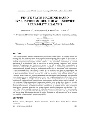 International Journal of Web & Semantic Technology (IJWesT) Vol.2, No.4, October 2011
DOI : 10.5121/ijwest.2011.2410 125
FINITE STATE MACHINE BASED
EVALUATION MODEL FOR WEB SERVICE
RELIABILITY ANALYSIS
Thirumaran.M1
, Dhavachelvan.P2
, S.Abarna3
and Lakshmi.P4
1,3,4
Department of Computer Science and Engineering, Pondicherry Engineering College,
India.
1
thirumaran@pec.edu
3
abarna.pec@gmail.com
4
lakshmip2990@gmail.com
2
Department of Computer Science and Engineering, Pondicherry University, India.
2
dhavachelvan@gmail.com
ABSTRACT
Today’s world economy demands that both market access and customer service be available anytime and
anywhere. The Web is the only way to supply global economic needs and, due to expand the development of
comprehensive web service, it does so relatively inexpensively. The ability of web service is to provide a
relatively inexpensive way to deploy customer services. As days goes on the business logic of a system
emerges out at a great extent where it has to react to several different competitors under different
situations. Through means of a business logic system we can able to achieve faster communication of
information, rampant change and increasing business complexity. As competitors gets increased, so it
causes the business parties to improve by promoting the business process management to the standard level
by incorporating the higher-end technology solution such as service oriented business communication and
business rule management automation. Now-a-days they are very much considering about the changes to
be done at shorter time since the reaction time needs are decreasing every moment. Business Logic
Evaluation Model (BLEM) are the proposed solution targeting business logic automation and facilitating
business experts to write sophisticated business rules and complex calculations without costly custom
programming. BLEM is powerful enough to handle service manageability issues by analyzing and
evaluating the computability and traceability and other criteria of modified business logic at run time. The
web service and QOS grows expensively based on the reliability of the service. Hence the service provider
of today things that reliability is the major factor and any problem in the reliability of the service should
overcome then and there in order to achieve the expected level of reliability. In our paper we propose
business logic evaluation model for web service reliability analysis using Finite State Machine (FSM)
where FSM will be extended to analyze the reliability of composed set of service i.e., services under
composition, by analyzing reliability of each participating service of composition with its functional work
flow process. FSM is exploited to measure the quality parameters. If any change occurs in the business
logic the FSM will automatically measure the reliability.
KEYWORDS
Business Process Management, Business Automation, Business Logic Model, Service Oriented
Architecture.
 