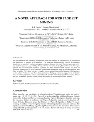 International Journal of Web & Semantic Technology (IJWesT) Vol.2, No.4, October 2011
DOI : 10.5121/ijwest.2011.2412 149
A NOVEL APPROACH FOR WEB PAGE SET
MINING
R.B.Geeta 1
, Omkar Mamillapalli 2
Shasikumar G.Totad 3
and Prof Prasad Reddy P.V.G.D 4
1
Associate Professor, Department of CSIT, GMRIT, Rajam, (A.P), India.
geetatotad@yahoo.co.in
2
Department of CSE, GMR Information Technology, Rajam, (A.P), India.
omkar256@gmail.com
3
Professor & HOD, Department of CSE, GMRIT, Rajam, (A.P), India.
skumartotad@yahoo.com
4
Professor, Department of CS & SE, AndhraUniversity, Visakhapatnam,(A.P),India
Prasadreddy.vizag@gmail.com
ABSTRACT
The one of the most time consuming steps for association rule mining is the computation of the frequency of
the occurrences of itemsets in the database. The hash table index approach converts a transaction
database to an hash index tree by scanning the transaction database only once. Whenever user requests for
any Uniform Resource Locator (URL), the request entry is stored in the Log File of the server. This paper
presents the hash index table structure, a general and dense structure which provides web page set
extraction from Log File of server. This hash table provides information about the original database. Web
Page set mining (WPs-Mine) provides a complete representation of the original database. This approach
works well for both sparse and dense data distributions. Web page set mining supported by hash table
index shows the performance always comparable with and often better than algorithms accessing data on
flat files. Incremental update is feasible without reaccessing the original transactional database.
KEYWORDS
Web mining, URL, Web Pages set extraction, HTTP transaction, Log File.
1. Introduction
Many researchers and practitioners have been investigated Association rule mining has been for
many years [1], [3], [4], [5], [6]. Agrawal et al. introduced the problem of mining frequent
itemsets for the first time[5], who proposed algorithm Apriori. The Apriori algorithm must scan
the transcation database several times and FP_growth algorithm needs to scan the database only
twice. If the the database is larger, the efficiency of FP growth algorithm is higher. To reduce
scanning of database twice, the rapid association rule mining algorithm came into existence. The
rapid association Rule Mining algorithm (QFP) requires to scan the transaction database once
compared to FP growth algorithm, so it can increase the time efficiency of mining association
 