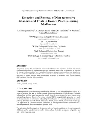 Signal & Image Processing : An International Journal (SIPIJ) Vol.2, No.4, December 2011
DOI : 10.5121/sipij.2011.2404 37
Detection and Removal of Non-responsive
Channels and Trials in Evoked Potentials using
Median test
V. Adinarayana Reddy1
, P. Chandra Sekhar Reddy2
, G. Hemalatha3
, B. Anuradha4
,
T. Jaya Chandra Prasad5
1
RVP Engineering College for Women, Cuddapah
reddyadi2003@yahoo.co.in
2
JNTUH, Hyderabad
drpcsreddy@gmail.com
3
KSRM College of Engineering, Cuddapah
latha.gumireddy@gmail.com
4
SVU College of Engineering, Tirupati
anubhuma@yahoo.com
5
RGM College of Engineering & Technology, Nandyal
jp_talari@rediffmail.com
ABSTRACT
The primary goal of this research work is to detect and remove non responsive channels and trials in
evoked potentials by tracing out the signals with very low energy. This is done by calculating the energy of
the average evoked potential of each channel, and the energy of the average evoked potential of each trial.
Then channel wise and trial wise median test is conducted to detect and remove non-responsive channels
and trials. An attempt has been made to apply these techniques to 14-channel visual evoked potentials
(VEPs) obtained from four different subjects.
KEYWORDS
evoked potentials, energy, median..
1. INTRODUCTION
Evoked potentials (EPs) are usually considered as the time locked and synchronized activity of a
group of neurons that add to the background electro-encephalogram (EEG). Evoked Potentials
indicate how well the brain is processing stimuli from the sense organs (eg. eyes, ears or skin)
and can help diagnose illnesses. An evoked potential (EP) is a signal that is generated as a result
of the transmission of information induced by the application of a sensory stimulus to a sensory
pathway. Examples of such stimuli are electric stimuli, visual stimuli, and auditory stimuli [1].
The application of a stimulus invokes a sequence of action potentials that is transmitted via a
nervous pathway to the central nervous system (CNS).
The activation of different parts in the nervous pathway leads to variations in the electromagnetic
field that can be recorded on the scalp. Using surface electrodes a sequence of positive and
 