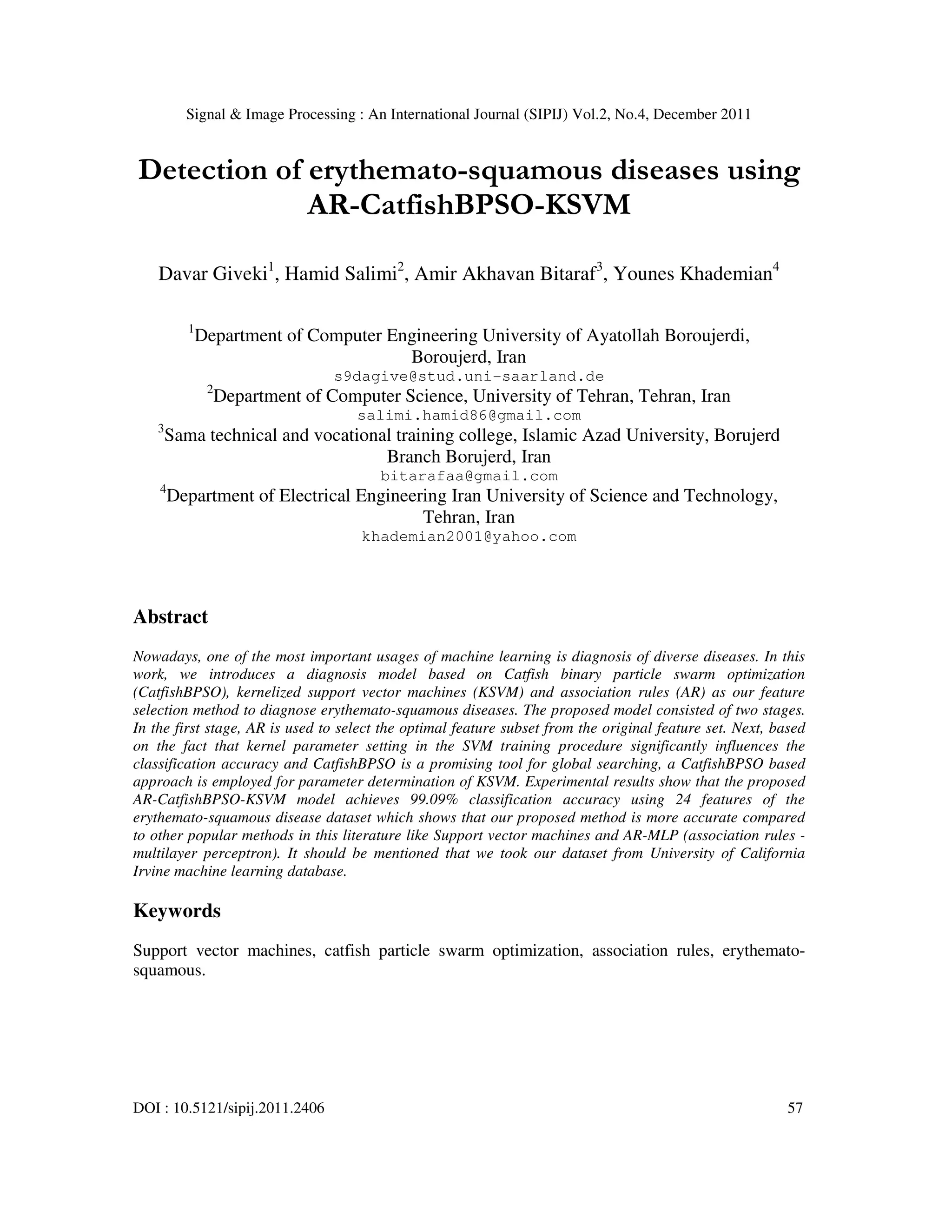 Signal & Image Processing : An International Journal (SIPIJ) Vol.2, No.4, December 2011
DOI : 10.5121/sipij.2011.2406 57
Detection of erythemato-squamous diseases using
AR-CatfishBPSO-KSVM
Davar Giveki1
, Hamid Salimi2
, Amir Akhavan Bitaraf3
, Younes Khademian4
1
Department of Computer Engineering University of Ayatollah Boroujerdi,
Boroujerd, Iran
s9dagive@stud.uni-saarland.de
2
Department of Computer Science, University of Tehran, Tehran, Iran
salimi.hamid86@gmail.com
3
Sama technical and vocational training college, Islamic Azad University, Borujerd
Branch Borujerd, Iran
bitarafaa@gmail.com
4
Department of Electrical Engineering Iran University of Science and Technology,
Tehran, Iran
khademian2001@yahoo.com
Abstract
Nowadays, one of the most important usages of machine learning is diagnosis of diverse diseases. In this
work, we introduces a diagnosis model based on Catfish binary particle swarm optimization
(CatfishBPSO), kernelized support vector machines (KSVM) and association rules (AR) as our feature
selection method to diagnose erythemato-squamous diseases. The proposed model consisted of two stages.
In the first stage, AR is used to select the optimal feature subset from the original feature set. Next, based
on the fact that kernel parameter setting in the SVM training procedure significantly influences the
classification accuracy and CatfishBPSO is a promising tool for global searching, a CatfishBPSO based
approach is employed for parameter determination of KSVM. Experimental results show that the proposed
AR-CatfishBPSO-KSVM model achieves 99.09% classification accuracy using 24 features of the
erythemato-squamous disease dataset which shows that our proposed method is more accurate compared
to other popular methods in this literature like Support vector machines and AR-MLP (association rules -
multilayer perceptron). It should be mentioned that we took our dataset from University of California
Irvine machine learning database.
Keywords
Support vector machines, catfish particle swarm optimization, association rules, erythemato-
squamous.
 