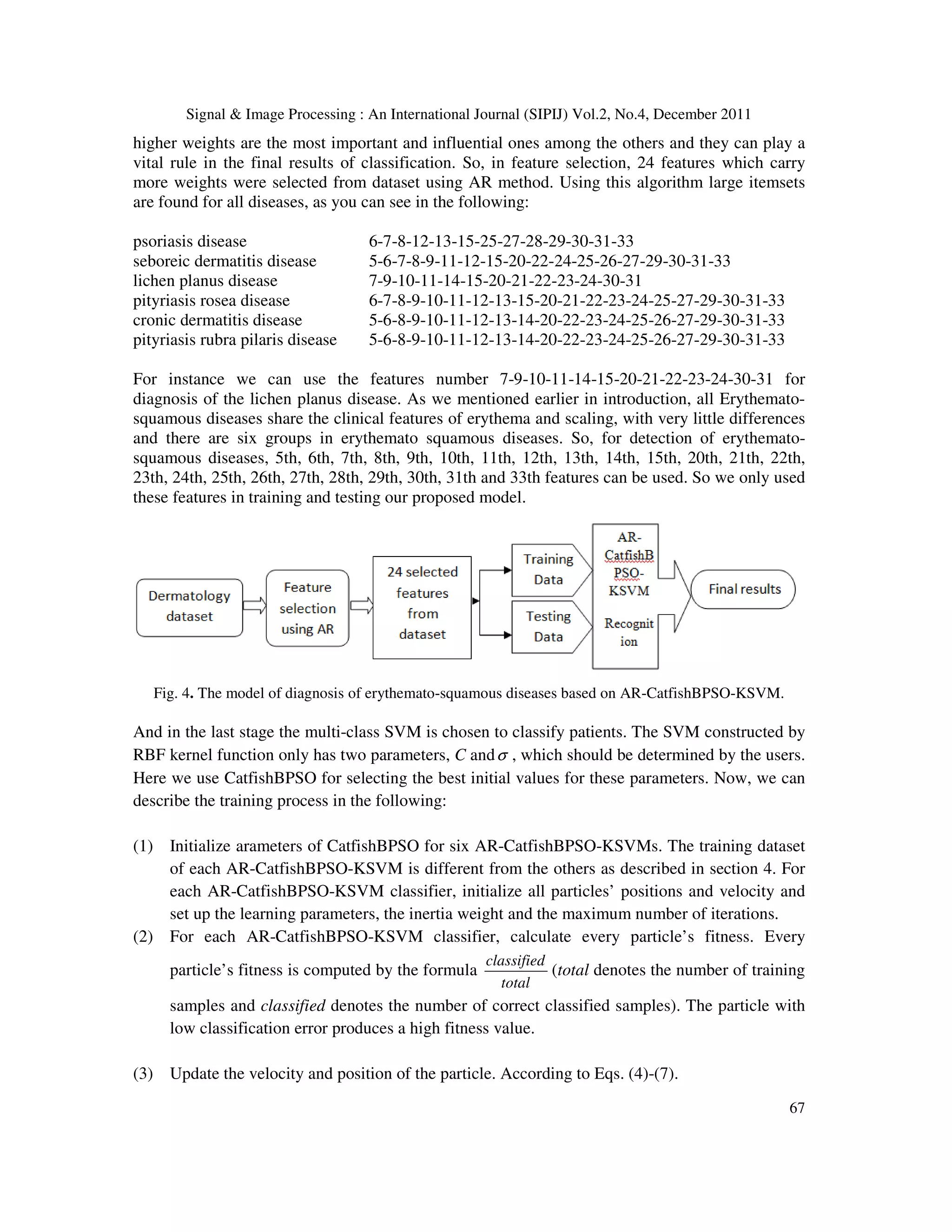 Signal & Image Processing : An International Journal (SIPIJ) Vol.2, No.4, December 2011
67
higher weights are the most important and influential ones among the others and they can play a
vital rule in the final results of classification. So, in feature selection, 24 features which carry
more weights were selected from dataset using AR method. Using this algorithm large itemsets
are found for all diseases, as you can see in the following:
psoriasis disease 6-7-8-12-13-15-25-27-28-29-30-31-33
seboreic dermatitis disease 5-6-7-8-9-11-12-15-20-22-24-25-26-27-29-30-31-33
lichen planus disease 7-9-10-11-14-15-20-21-22-23-24-30-31
pityriasis rosea disease 6-7-8-9-10-11-12-13-15-20-21-22-23-24-25-27-29-30-31-33
cronic dermatitis disease 5-6-8-9-10-11-12-13-14-20-22-23-24-25-26-27-29-30-31-33
pityriasis rubra pilaris disease 5-6-8-9-10-11-12-13-14-20-22-23-24-25-26-27-29-30-31-33
For instance we can use the features number 7-9-10-11-14-15-20-21-22-23-24-30-31 for
diagnosis of the lichen planus disease. As we mentioned earlier in introduction, all Erythemato-
squamous diseases share the clinical features of erythema and scaling, with very little differences
and there are six groups in erythemato squamous diseases. So, for detection of erythemato-
squamous diseases, 5th, 6th, 7th, 8th, 9th, 10th, 11th, 12th, 13th, 14th, 15th, 20th, 21th, 22th,
23th, 24th, 25th, 26th, 27th, 28th, 29th, 30th, 31th and 33th features can be used. So we only used
these features in training and testing our proposed model.
Fig. 4. The model of diagnosis of erythemato-squamous diseases based on AR-CatfishBPSO-KSVM.
And in the last stage the multi-class SVM is chosen to classify patients. The SVM constructed by
RBF kernel function only has two parameters, C andσ , which should be determined by the users.
Here we use CatfishBPSO for selecting the best initial values for these parameters. Now, we can
describe the training process in the following:
(1) Initialize arameters of CatfishBPSO for six AR-CatfishBPSO-KSVMs. The training dataset
of each AR-CatfishBPSO-KSVM is different from the others as described in section 4. For
each AR-CatfishBPSO-KSVM classifier, initialize all particles’ positions and velocity and
set up the learning parameters, the inertia weight and the maximum number of iterations.
(2) For each AR-CatfishBPSO-KSVM classifier, calculate every particle’s fitness. Every
particle’s fitness is computed by the formula
classified
total
(total denotes the number of training
samples and classified denotes the number of correct classified samples). The particle with
low classification error produces a high fitness value.
(3) Update the velocity and position of the particle. According to Eqs. (4)-(7).
 