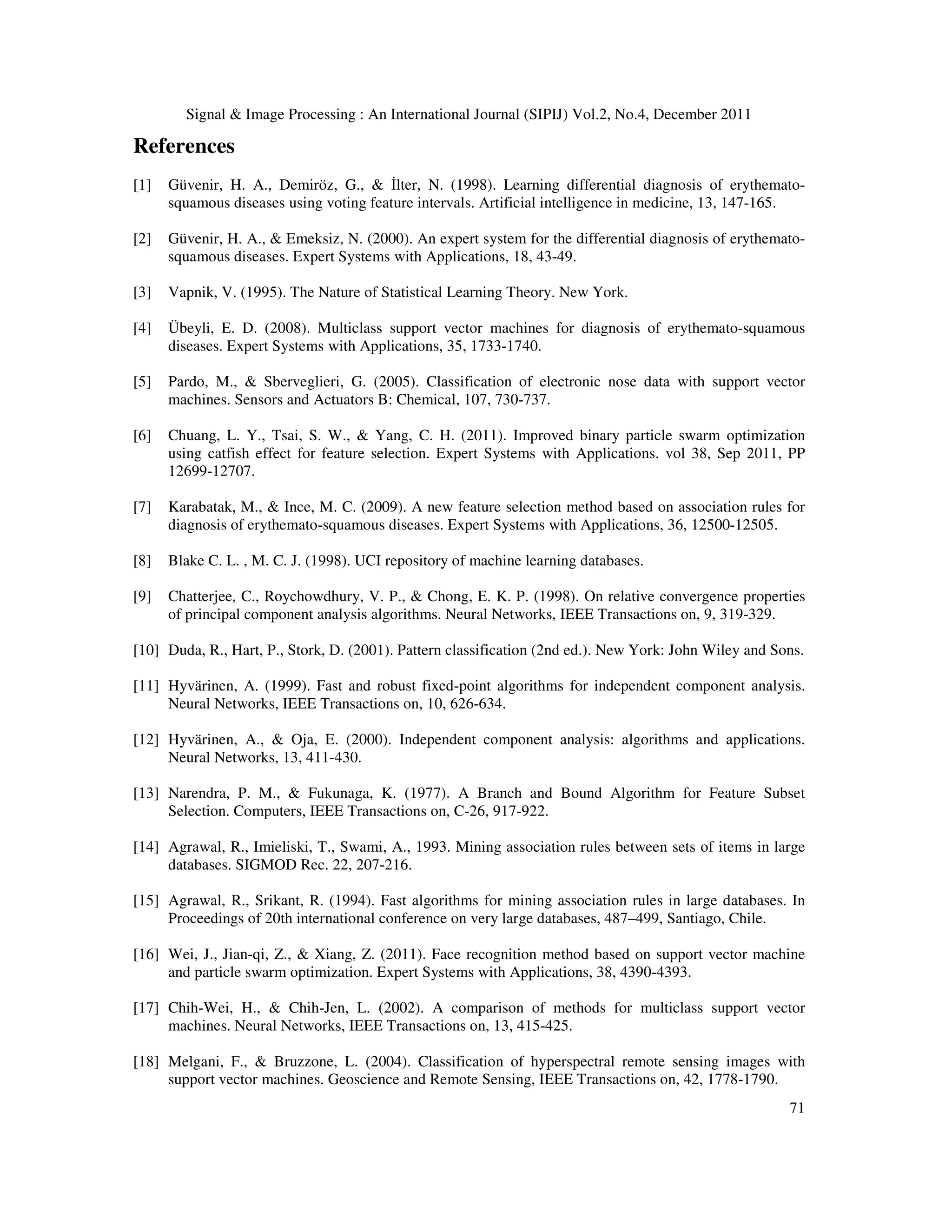 Signal & Image Processing : An International Journal (SIPIJ) Vol.2, No.4, December 2011
71
References
[1] Güvenir, H. A., Demiröz, G., & İlter, N. (1998). Learning differential diagnosis of erythemato-
squamous diseases using voting feature intervals. Artificial intelligence in medicine, 13, 147-165.
[2] Güvenir, H. A., & Emeksiz, N. (2000). An expert system for the differential diagnosis of erythemato-
squamous diseases. Expert Systems with Applications, 18, 43-49.
[3] Vapnik, V. (1995). The Nature of Statistical Learning Theory. New York.
[4] Übeyli, E. D. (2008). Multiclass support vector machines for diagnosis of erythemato-squamous
diseases. Expert Systems with Applications, 35, 1733-1740.
[5] Pardo, M., & Sberveglieri, G. (2005). Classification of electronic nose data with support vector
machines. Sensors and Actuators B: Chemical, 107, 730-737.
[6] Chuang, L. Y., Tsai, S. W., & Yang, C. H. (2011). Improved binary particle swarm optimization
using catfish effect for feature selection. Expert Systems with Applications. vol 38, Sep 2011, PP
12699-12707.
[7] Karabatak, M., & Ince, M. C. (2009). A new feature selection method based on association rules for
diagnosis of erythemato-squamous diseases. Expert Systems with Applications, 36, 12500-12505.
[8] Blake C. L. , M. C. J. (1998). UCI repository of machine learning databases.
[9] Chatterjee, C., Roychowdhury, V. P., & Chong, E. K. P. (1998). On relative convergence properties
of principal component analysis algorithms. Neural Networks, IEEE Transactions on, 9, 319-329.
[10] Duda, R., Hart, P., Stork, D. (2001). Pattern classification (2nd ed.). New York: John Wiley and Sons.
[11] Hyvärinen, A. (1999). Fast and robust fixed-point algorithms for independent component analysis.
Neural Networks, IEEE Transactions on, 10, 626-634.
[12] Hyvärinen, A., & Oja, E. (2000). Independent component analysis: algorithms and applications.
Neural Networks, 13, 411-430.
[13] Narendra, P. M., & Fukunaga, K. (1977). A Branch and Bound Algorithm for Feature Subset
Selection. Computers, IEEE Transactions on, C-26, 917-922.
[14] Agrawal, R., Imieliski, T., Swami, A., 1993. Mining association rules between sets of items in large
databases. SIGMOD Rec. 22, 207-216.
[15] Agrawal, R., Srikant, R. (1994). Fast algorithms for mining association rules in large databases. In
Proceedings of 20th international conference on very large databases, 487–499, Santiago, Chile.
[16] Wei, J., Jian-qi, Z., & Xiang, Z. (2011). Face recognition method based on support vector machine
and particle swarm optimization. Expert Systems with Applications, 38, 4390-4393.
[17] Chih-Wei, H., & Chih-Jen, L. (2002). A comparison of methods for multiclass support vector
machines. Neural Networks, IEEE Transactions on, 13, 415-425.
[18] Melgani, F., & Bruzzone, L. (2004). Classification of hyperspectral remote sensing images with
support vector machines. Geoscience and Remote Sensing, IEEE Transactions on, 42, 1778-1790.
 