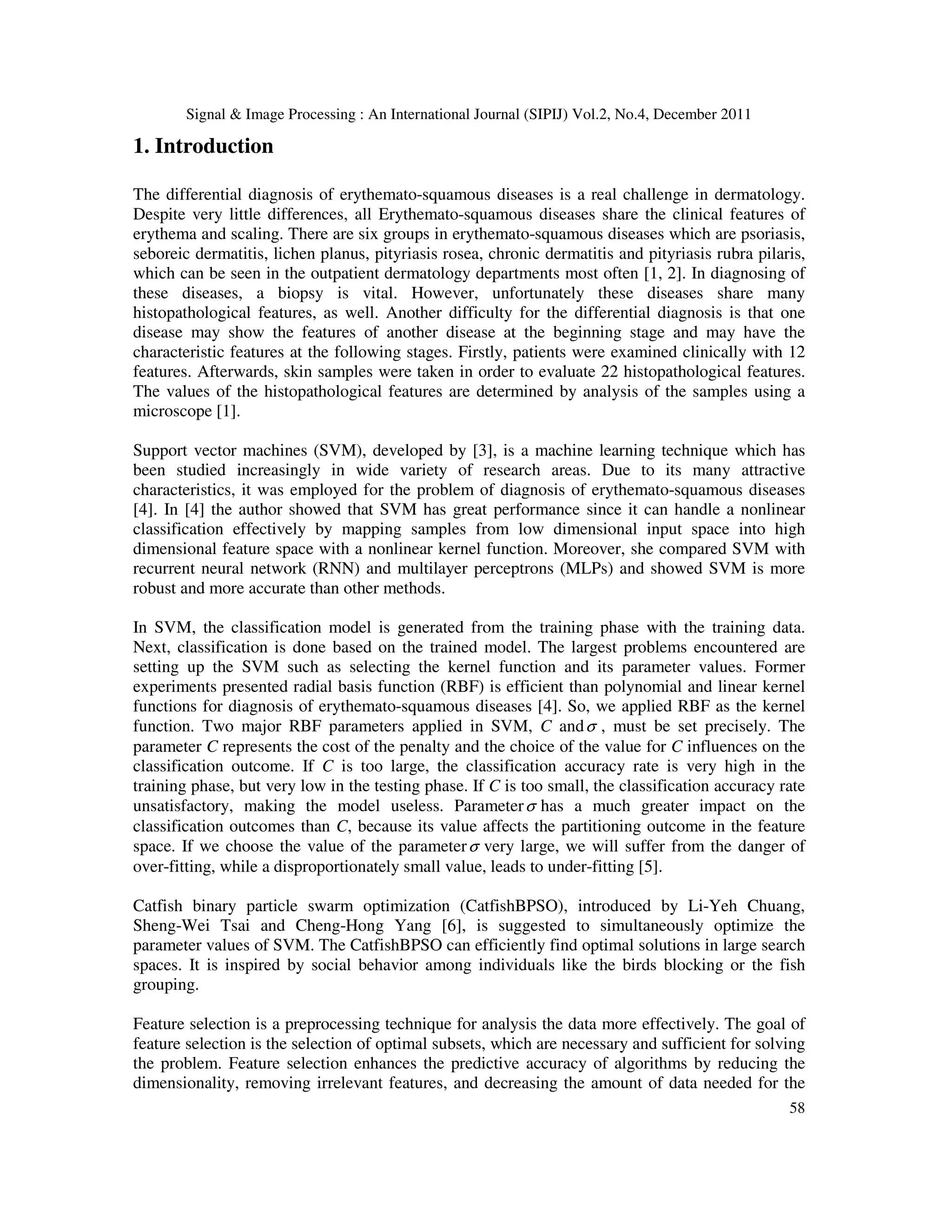 Signal & Image Processing : An International Journal (SIPIJ) Vol.2, No.4, December 2011
58
1. Introduction
The differential diagnosis of erythemato-squamous diseases is a real challenge in dermatology.
Despite very little differences, all Erythemato-squamous diseases share the clinical features of
erythema and scaling. There are six groups in erythemato-squamous diseases which are psoriasis,
seboreic dermatitis, lichen planus, pityriasis rosea, chronic dermatitis and pityriasis rubra pilaris,
which can be seen in the outpatient dermatology departments most often [1, 2]. In diagnosing of
these diseases, a biopsy is vital. However, unfortunately these diseases share many
histopathological features, as well. Another difficulty for the differential diagnosis is that one
disease may show the features of another disease at the beginning stage and may have the
characteristic features at the following stages. Firstly, patients were examined clinically with 12
features. Afterwards, skin samples were taken in order to evaluate 22 histopathological features.
The values of the histopathological features are determined by analysis of the samples using a
microscope [1].
Support vector machines (SVM), developed by [3], is a machine learning technique which has
been studied increasingly in wide variety of research areas. Due to its many attractive
characteristics, it was employed for the problem of diagnosis of erythemato-squamous diseases
[4]. In [4] the author showed that SVM has great performance since it can handle a nonlinear
classification effectively by mapping samples from low dimensional input space into high
dimensional feature space with a nonlinear kernel function. Moreover, she compared SVM with
recurrent neural network (RNN) and multilayer perceptrons (MLPs) and showed SVM is more
robust and more accurate than other methods.
In SVM, the classification model is generated from the training phase with the training data.
Next, classification is done based on the trained model. The largest problems encountered are
setting up the SVM such as selecting the kernel function and its parameter values. Former
experiments presented radial basis function (RBF) is efficient than polynomial and linear kernel
functions for diagnosis of erythemato-squamous diseases [4]. So, we applied RBF as the kernel
function. Two major RBF parameters applied in SVM, C andσ , must be set precisely. The
parameter C represents the cost of the penalty and the choice of the value for C influences on the
classification outcome. If C is too large, the classification accuracy rate is very high in the
training phase, but very low in the testing phase. If C is too small, the classification accuracy rate
unsatisfactory, making the model useless. Parameterσ has a much greater impact on the
classification outcomes than C, because its value affects the partitioning outcome in the feature
space. If we choose the value of the parameterσ very large, we will suffer from the danger of
over-fitting, while a disproportionately small value, leads to under-fitting [5].
Catfish binary particle swarm optimization (CatfishBPSO), introduced by Li-Yeh Chuang,
Sheng-Wei Tsai and Cheng-Hong Yang [6], is suggested to simultaneously optimize the
parameter values of SVM. The CatfishBPSO can efficiently find optimal solutions in large search
spaces. It is inspired by social behavior among individuals like the birds blocking or the fish
grouping.
Feature selection is a preprocessing technique for analysis the data more effectively. The goal of
feature selection is the selection of optimal subsets, which are necessary and sufficient for solving
the problem. Feature selection enhances the predictive accuracy of algorithms by reducing the
dimensionality, removing irrelevant features, and decreasing the amount of data needed for the
 