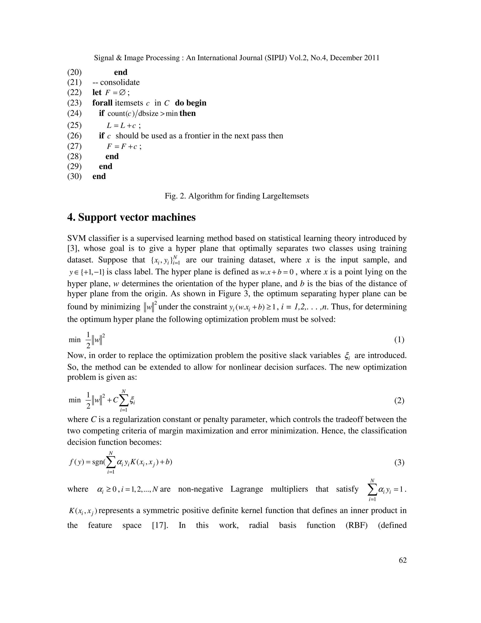 Signal & Image Processing : An International Journal (SIPIJ) Vol.2, No.4, December 2011
62
(20) end
(21) -- consolidate
(22) let F = ∅ ;
(23) forall itemsets c in C do begin
(24) if count( ) dbsize min
c > then
(25) L L c
= + ;
(26) if c should be used as a frontier in the next pass then
(27) F F c
= + ;
(28) end
(29) end
(30) end
Fig. 2. Algorithm for finding LargeItemsets
4. Support vector machines
SVM classifier is a supervised learning method based on statistical learning theory introduced by
[3], whose goal is to give a hyper plane that optimally separates two classes using training
dataset. Suppose that 1
{ , }N
i i i
x y = are our training dataset, where x is the input sample, and
{ 1, 1}
y ∈ + − is class label. The hyper plane is defined as . 0
w x b
+ = , where x is a point lying on the
hyper plane, w determines the orientation of the hyper plane, and b is the bias of the distance of
hyper plane from the origin. As shown in Figure 3, the optimum separating hyper plane can be
found by minimizing
2
w under the constraint ( . ) 1
i i
y w x b
+ ≥ , i = 1,2,. . . ,n. Thus, for determining
the optimum hyper plane the following optimization problem must be solved:
2
1
min
2
w (1)
Now, in order to replace the optimization problem the positive slack variables i
ξ are introduced.
So, the method can be extended to allow for nonlinear decision surfaces. The new optimization
problem is given as:
2
1
1
min
2
N
i
i
w C ξ
=
+ ∑ (2)
where C is a regularization constant or penalty parameter, which controls the tradeoff between the
two competing criteria of margin maximization and error minimization. Hence, the classification
decision function becomes:
1
( ) sgn( ( , ) )
N
i i i j
i
f y y K x x b
α
=
= +
∑ (3)
where 0
i
α ≥ , 1,2,...,
i N
= are non-negative Lagrange multipliers that satisfy
1
1
N
i i
i
y
α
=
=
∑ .
( , )
i j
K x x represents a symmetric positive definite kernel function that defines an inner product in
the feature space [17]. In this work, radial basis function (RBF) (defined
 