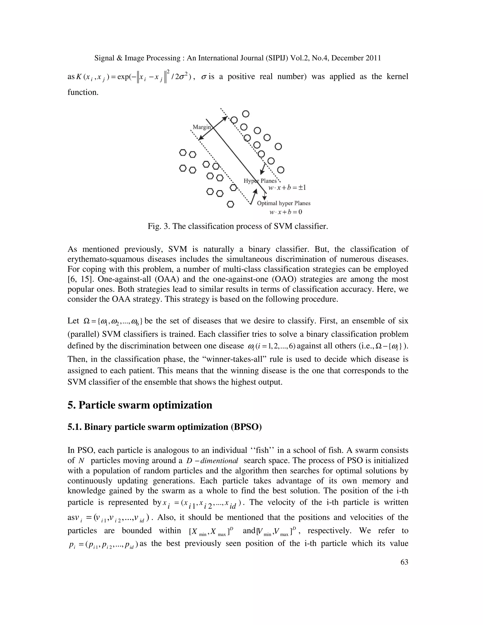 Signal & Image Processing : An International Journal (SIPIJ) Vol.2, No.4, December 2011
63
as
2 2
( , ) exp( / 2 )
i j i j
K x x x x σ
= − − , σ is a positive real number) was applied as the kernel
function.
Fig. 3. The classification process of SVM classifier.
As mentioned previously, SVM is naturally a binary classifier. But, the classification of
erythemato-squamous diseases includes the simultaneous discrimination of numerous diseases.
For coping with this problem, a number of multi-class classification strategies can be employed
[6, 15]. One-against-all (OAA) and the one-against-one (OAO) strategies are among the most
popular ones. Both strategies lead to similar results in terms of classification accuracy. Here, we
consider the OAA strategy. This strategy is based on the following procedure.
Let 1 2 6
{ , ,..., }
ω ω ω
Ω = be the set of diseases that we desire to classify. First, an ensemble of six
(parallel) SVM classifiers is trained. Each classifier tries to solve a binary classification problem
defined by the discrimination between one disease ( 1,2,...,6)
i i
ω = against all others (i.e., { }
i
ω
Ω − ).
Then, in the classification phase, the “winner-takes-all” rule is used to decide which disease is
assigned to each patient. This means that the winning disease is the one that corresponds to the
SVM classifier of the ensemble that shows the highest output.
5. Particle swarm optimization
5.1. Binary particle swarm optimization (BPSO)
In PSO, each particle is analogous to an individual ‘‘fish’’ in a school of fish. A swarm consists
of N particles moving around a D dimentional
− search space. The process of PSO is initialized
with a population of random particles and the algorithm then searches for optimal solutions by
continuously updating generations. Each particle takes advantage of its own memory and
knowledge gained by the swarm as a whole to find the best solution. The position of the i-th
particle is represented by ( , ,..., )
1 2
x x x x
i i i id
= . The velocity of the i-th particle is written
as 1 2
( , ,..., )
i i i id
v v v v
= . Also, it should be mentioned that the positions and velocities of the
particles are bounded within min max
[ , ]D
X X and min max
[ , ]D
V V , respectively. We refer to
1 2
( , ,..., )
i i i id
p p p p
= as the best previously seen position of the i-th particle which its value
 