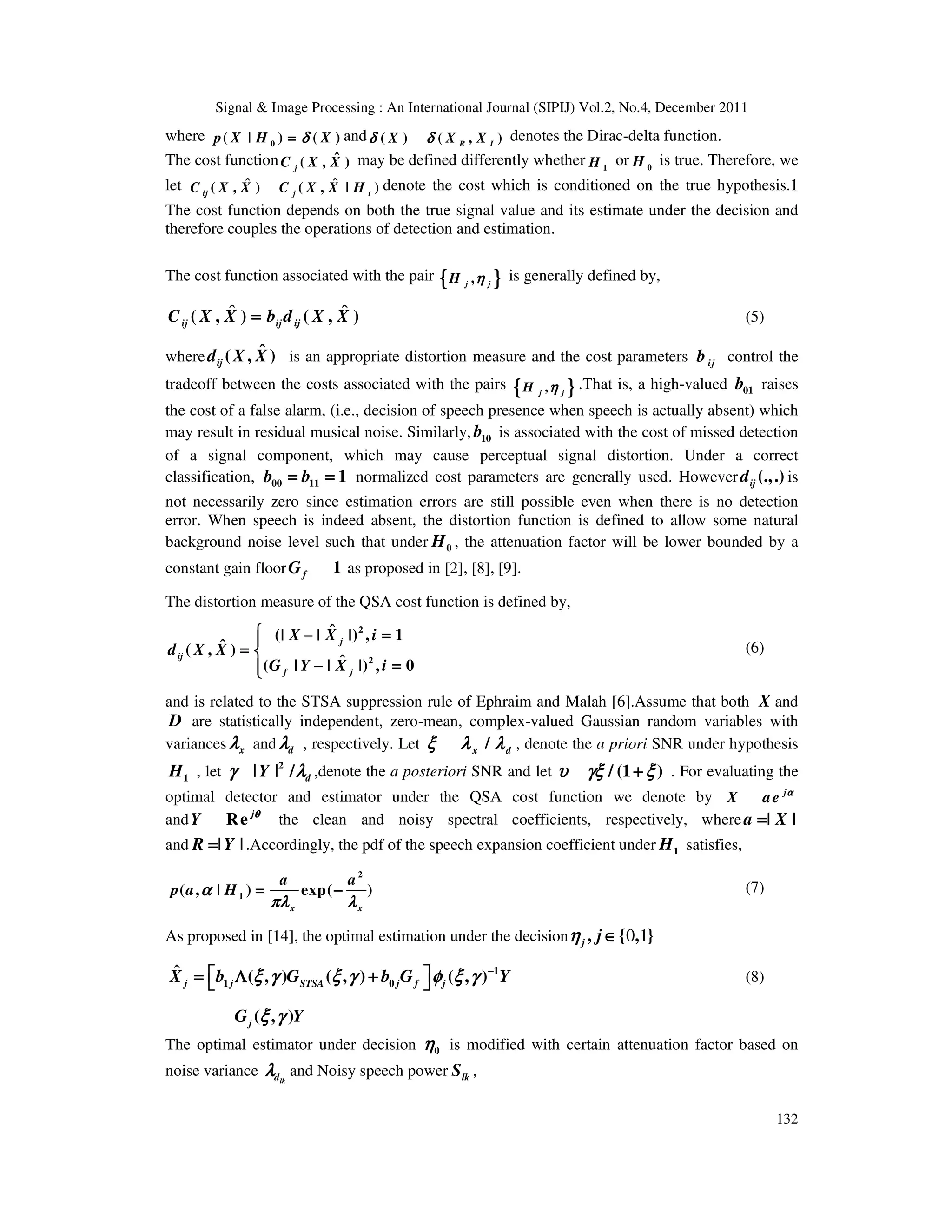 Signal & Image Processing : An International Journal (SIPIJ) Vol.2, No.4, December 2011
132
where 0
( | ) ( )
p X H X
δ
δ
δ
δ
=
=
=
= and ( ) ( , )
R I
X X X
δ δ
δ δ
δ δ
δ δ denotes the Dirac-delta function.
The cost function ˆ
( , )
j
C X X may be defined differently whether 1
H or 0
H is true. Therefore, we
let ˆ ˆ
( , ) ( , | )
ij j i
C X X C X X H denote the cost which is conditioned on the true hypothesis.1
The cost function depends on both the true signal value and its estimate under the decision and
therefore couples the operations of detection and estimation.
The cost function associated with the pair {
{
{
{ }
}
}
}
,
j j
H η
η
η
η is generally defined by,
ˆ ˆ
( , ) ( , )
ij ij ij
C X X b d X X
=
=
=
= (5)
where ˆ
( , )
ij
d X X is an appropriate distortion measure and the cost parameters ij
b control the
tradeoff between the costs associated with the pairs {
{
{
{ }
}
}
}
,
j j
H η
η
η
η .That is, a high-valued 01
b raises
the cost of a false alarm, (i.e., decision of speech presence when speech is actually absent) which
may result in residual musical noise. Similarly, 10
b is associated with the cost of missed detection
of a signal component, which may cause perceptual signal distortion. Under a correct
classification, 00 11 1
b b
= =
= =
= =
= = normalized cost parameters are generally used. However (.,.)
ij
d is
not necessarily zero since estimation errors are still possible even when there is no detection
error. When speech is indeed absent, the distortion function is defined to allow some natural
background noise level such that under 0
H , the attenuation factor will be lower bounded by a
constant gain floor 1
f
G as proposed in [2], [8], [9].
The distortion measure of the QSA cost function is defined by,
2
2
ˆ
(| | |) , 1
ˆ
( , )
ˆ
( | | |) , 0
j
ij
f j
X X i
d X X
G Y X i



 − =
− =
− =
− =




=
=
=
= 



− =
− =
− =
− =








(6)
and is related to the STSA suppression rule of Ephraim and Malah [6].Assume that both X and
D are statistically independent, zero-mean, complex-valued Gaussian random variables with
variances x
λ
λ
λ
λ and d
λ
λ
λ
λ , respectively. Let /
x d
ξ λ λ
ξ λ λ
ξ λ λ
ξ λ λ , denote the a priori SNR under hypothesis
1
H , let 2
| | / d
Y
γ λ
γ λ
γ λ
γ λ ,denote the a posteriori SNR and let / (1 )
υ γξ ξ
υ γξ ξ
υ γξ ξ
υ γξ ξ
+
+
+
+ . For evaluating the
optimal detector and estimator under the QSA cost function we denote by j
X ae α
α
α
α
and Re j
Y θ
θ
θ
θ
the clean and noisy spectral coefficients, respectively, where | |
a X
=
=
=
=
and | |
R Y
=
=
=
= .Accordingly, the pdf of the speech expansion coefficient under 1
H satisfies,
2
1
( , | ) exp( )
x x
a a
p a H
α
α
α
α
πλ λ
πλ λ
πλ λ
πλ λ
= −
= −
= −
= − (7)
As proposed in [14], the optimal estimation under the decision 0 1
, { , }
j j
η
η
η
η ∈
∈
∈
∈
1
1 0
ˆ ( , ) ( , ) ( , )
j j STSA j f j
X b G b G Y
ξ γ ξ γ φ ξ γ
ξ γ ξ γ φ ξ γ
ξ γ ξ γ φ ξ γ
ξ γ ξ γ φ ξ γ −
−
−
−
 
 
 
 
= Λ +
= Λ +
= Λ +
= Λ +
 
 
 
  (8)
( , )
j
G Y
ξ γ
ξ γ
ξ γ
ξ γ
The optimal estimator under decision 0
η
η
η
η is modified with certain attenuation factor based on
noise variance lk
d
λ
λ
λ
λ and Noisy speech power lk
S ,
 
