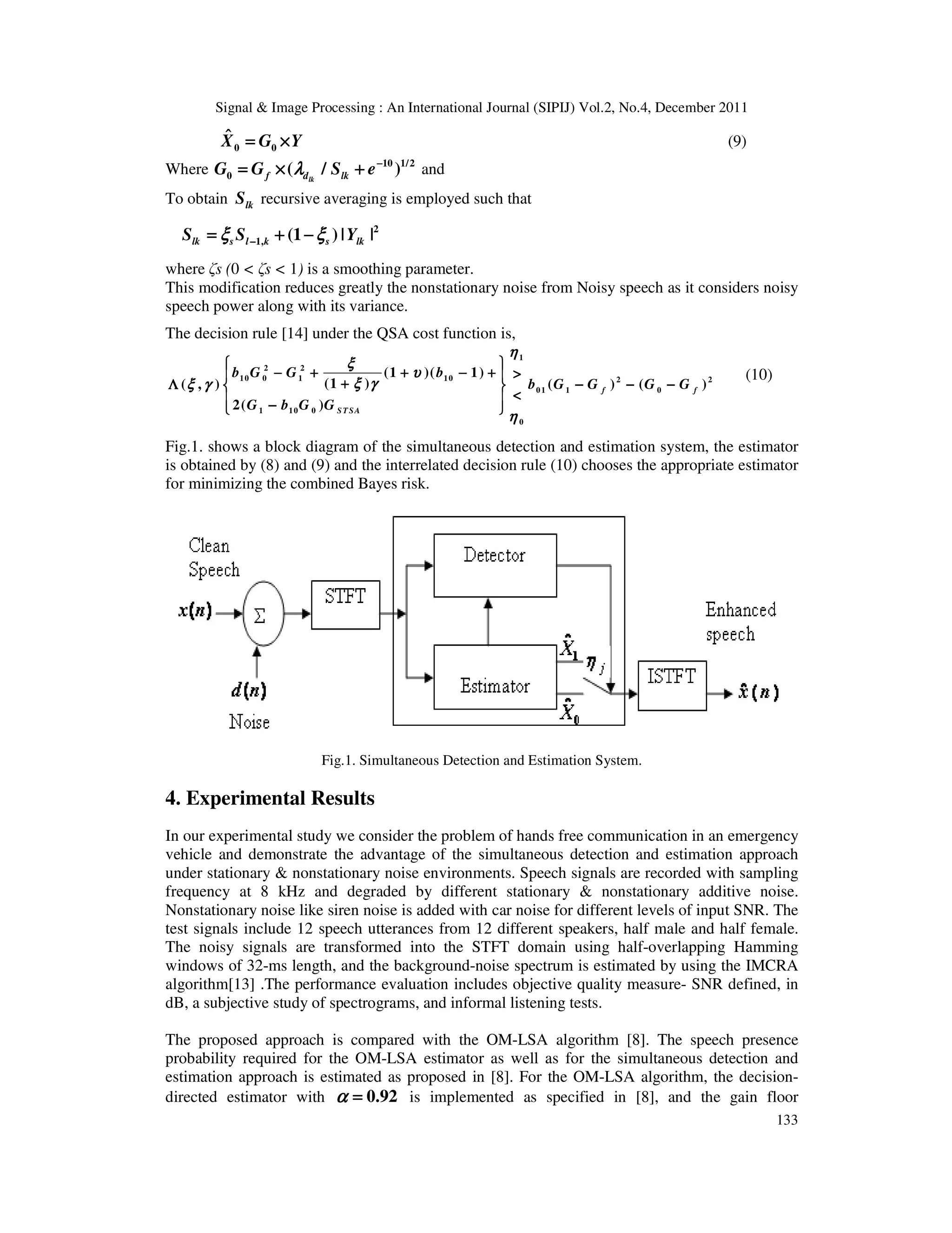 Signal & Image Processing : An International Journal (SIPIJ) Vol.2, No.4, December 2011
133
0 0
X̂ G Y
= ×
= ×
= ×
= × (9)
Where 10 1/2
0 ( / )
lk
f d lk
G G S e
λ
λ
λ
λ −
−
−
−
= × +
= × +
= × +
= × + and
To obtain lk
S recursive averaging is employed such that
2
1, (1 ) | |
lk s l k s lk
S S Y
ξ ξ
ξ ξ
ξ ξ
ξ ξ
−
−
−
−
= + −
= + −
= + −
= + −
where ζs (0 < ζs < 1) is a smoothing parameter.
This modification reduces greatly the nonstationary noise from Noisy speech as it considers noisy
speech power along with its variance.
The decision rule [14] under the QSA cost function is,
1
2 2
10 0 1 10 2 2
01 1 0
1 10 0
0
(1 )( 1)
(1 )
( , ) ( ) ( )
2( )
f f
STSA
b G G b
b G G G G
G b G G
η
η
η
η
ξ
ξ
ξ
ξ
υ
υ
υ
υ
ξ γ
ξ γ
ξ γ
ξ γ
ξ γ
ξ γ
ξ γ
ξ γ
η
η
η
η
 
 
 
 
− + + − +
− + + − +
− + + − +
− + + − + >
>
>
>
 
 
 
 
+
+
+
+
Λ − − −
Λ − − −
Λ − − −
Λ − − −
 
 
 
 
<
<
<
<
 
 
 
 
−
−
−
−
 
 
 
 
(10)
Fig.1. shows a block diagram of the simultaneous detection and estimation system, the estimator
is obtained by (8) and (9) and the interrelated decision rule (10) chooses the appropriate estimator
for minimizing the combined Bayes risk.
Fig.1. Simultaneous Detection and Estimation System.
4. Experimental Results
In our experimental study we consider the problem of hands free communication in an emergency
vehicle and demonstrate the advantage of the simultaneous detection and estimation approach
under stationary & nonstationary noise environments. Speech signals are recorded with sampling
frequency at 8 kHz and degraded by different stationary & nonstationary additive noise.
Nonstationary noise like siren noise is added with car noise for different levels of input SNR. The
test signals include 12 speech utterances from 12 different speakers, half male and half female.
The noisy signals are transformed into the STFT domain using half-overlapping Hamming
windows of 32-ms length, and the background-noise spectrum is estimated by using the IMCRA
algorithm[13] .The performance evaluation includes objective quality measure- SNR defined, in
dB, a subjective study of spectrograms, and informal listening tests.
The proposed approach is compared with the OM-LSA algorithm [8]. The speech presence
probability required for the OM-LSA estimator as well as for the simultaneous detection and
estimation approach is estimated as proposed in [8]. For the OM-LSA algorithm, the decision-
directed estimator with 0.92
α
α
α
α =
=
=
= is implemented as specified in [8], and the gain floor
 