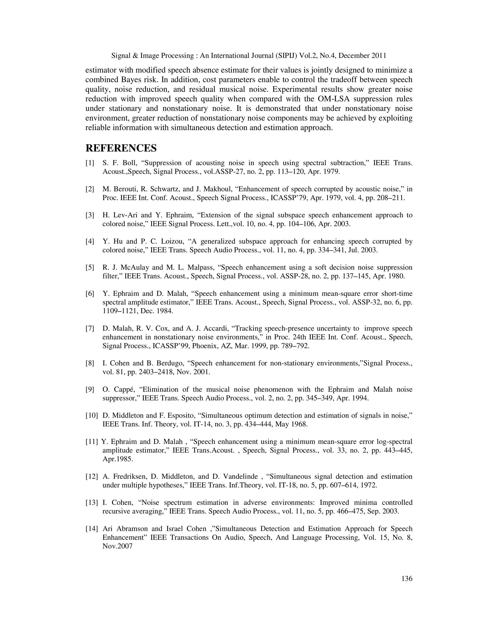 Signal & Image Processing : An International Journal (SIPIJ) Vol.2, No.4, December 2011
136
estimator with modified speech absence estimate for their values is jointly designed to minimize a
combined Bayes risk. In addition, cost parameters enable to control the tradeoff between speech
quality, noise reduction, and residual musical noise. Experimental results show greater noise
reduction with improved speech quality when compared with the OM-LSA suppression rules
under stationary and nonstationary noise. It is demonstrated that under nonstationary noise
environment, greater reduction of nonstationary noise components may be achieved by exploiting
reliable information with simultaneous detection and estimation approach.
REFERENCES
[1] S. F. Boll, “Suppression of acousting noise in speech using spectral subtraction,” IEEE Trans.
Acoust.,Speech, Signal Process., vol.ASSP-27, no. 2, pp. 113–120, Apr. 1979.
[2] M. Berouti, R. Schwartz, and J. Makhoul, “Enhancement of speech corrupted by acoustic noise,” in
Proc. IEEE Int. Conf. Acoust., Speech Signal Process., ICASSP’79, Apr. 1979, vol. 4, pp. 208–211.
[3] H. Lev-Ari and Y. Ephraim, “Extension of the signal subspace speech enhancement approach to
colored noise,” IEEE Signal Process. Lett.,vol. 10, no. 4, pp. 104–106, Apr. 2003.
[4] Y. Hu and P. C. Loizou, “A generalized subspace approach for enhancing speech corrupted by
colored noise,” IEEE Trans. Speech Audio Process., vol. 11, no. 4, pp. 334–341, Jul. 2003.
[5] R. J. McAulay and M. L. Malpass, “Speech enhancement using a soft decision noise suppression
filter,” IEEE Trans. Acoust., Speech, Signal Process., vol. ASSP-28, no. 2, pp. 137–145, Apr. 1980.
[6] Y. Ephraim and D. Malah, “Speech enhancement using a minimum mean-square error short-time
spectral amplitude estimator,” IEEE Trans. Acoust., Speech, Signal Process., vol. ASSP-32, no. 6, pp.
1109–1121, Dec. 1984.
[7] D. Malah, R. V. Cox, and A. J. Accardi, “Tracking speech-presence uncertainty to improve speech
enhancement in nonstationary noise environments,” in Proc. 24th IEEE Int. Conf. Acoust., Speech,
Signal Process., ICASSP’99, Phoenix, AZ, Mar. 1999, pp. 789–792.
[8] I. Cohen and B. Berdugo, “Speech enhancement for non-stationary environments,”Signal Process.,
vol. 81, pp. 2403–2418, Nov. 2001.
[9] O. Cappé, “Elimination of the musical noise phenomenon with the Ephraim and Malah noise
suppressor,” IEEE Trans. Speech Audio Process., vol. 2, no. 2, pp. 345–349, Apr. 1994.
[10] D. Middleton and F. Esposito, “Simultaneous optimum detection and estimation of signals in noise,”
IEEE Trans. Inf. Theory, vol. IT-14, no. 3, pp. 434–444, May 1968.
[11] Y. Ephraim and D. Malah , “Speech enhancement using a minimum mean-square error log-spectral
amplitude estimator,” IEEE Trans.Acoust. , Speech, Signal Process., vol. 33, no. 2, pp. 443–445,
Apr.1985.
[12] A. Fredriksen, D. Middleton, and D. Vandelinde , “Simultaneous signal detection and estimation
under multiple hypotheses,” IEEE Trans. Inf.Theory, vol. IT-18, no. 5, pp. 607–614, 1972.
[13] I. Cohen, “Noise spectrum estimation in adverse environments: Improved minima controlled
recursive averaging,” IEEE Trans. Speech Audio Process., vol. 11, no. 5, pp. 466–475, Sep. 2003.
[14] Ari Abramson and Israel Cohen ,”Simultaneous Detection and Estimation Approach for Speech
Enhancement” IEEE Transactions On Audio, Speech, And Language Processing, Vol. 15, No. 8,
Nov.2007
 