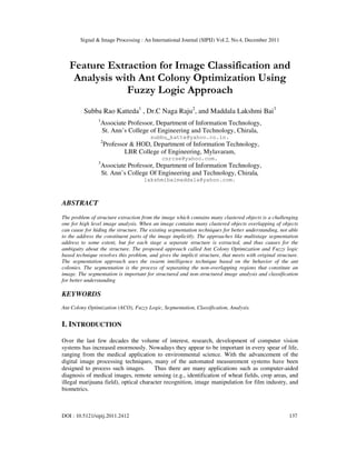 Signal & Image Processing : An International Journal (SIPIJ) Vol.2, No.4, December 2011
DOI : 10.5121/sipij.2011.2412 137
Feature Extraction for Image Classification and
Analysis with Ant Colony Optimization Using
Fuzzy Logic Approach
Subba Rao Katteda1
, Dr.C Naga Raju2
, and Maddala Lakshmi Bai3
1
Associate Professor, Department of Information Technology,
St. Ann’s College of Engineering and Technology, Chirala,
subbu_katte@yahoo.co.in.
2
Professor & HOD, Department of Information Technology,
LBR College of Engineering, Mylavaram,
cnrcse@yahoo.com.
3
Associate Professor, Department of Information Technology,
St. Ann’s College Of Engineering and Technology, Chirala,
lakshmibaimaddala@yahoo.com.
ABSTRACT
The problem of structure extraction from the image which contains many clustered objects is a challenging
one for high level image analysis. When an image contains many clustered objects overlapping of objects
can cause for hiding the structure. The existing segmentation techniques for better understanding, not able
to the address the constituent parts of the image implicitly. The approaches like multistage segmentation
address to some extent, but for each stage a separate structure is extracted, and thus causes for the
ambiguity about the structure. The proposed approach called Ant Colony Optimization and Fuzzy logic
based technique resolves this problem, and gives the implicit structure, that meets with original structure.
The segmentation approach uses the swarm intelligence technique based on the behavior of the ant
colonies. The segmentation is the process of separating the non-overlapping regions that constitute an
image. The segmentation is important for structured and non-structured image analysis and classification
for better understanding
KEYWORDS
Ant Colony Optimization (ACO), Fuzzy Logic, Segmentation, Classification, Analysis.
I. INTRODUCTION
Over the last few decades the volume of interest, research, development of computer vision
systems has increased enormously. Nowadays they appear to be important in every spear of life,
ranging from the medical application to environmental science. With the advancement of the
digital image processing techniques, many of the automated measurement systems have been
designed to process such images. Thus there are many applications such as computer-aided
diagnosis of medical images, remote sensing (e.g., identification of wheat fields, crop areas, and
illegal marijuana field), optical character recognition, image manipulation for film industry, and
biometrics.
 