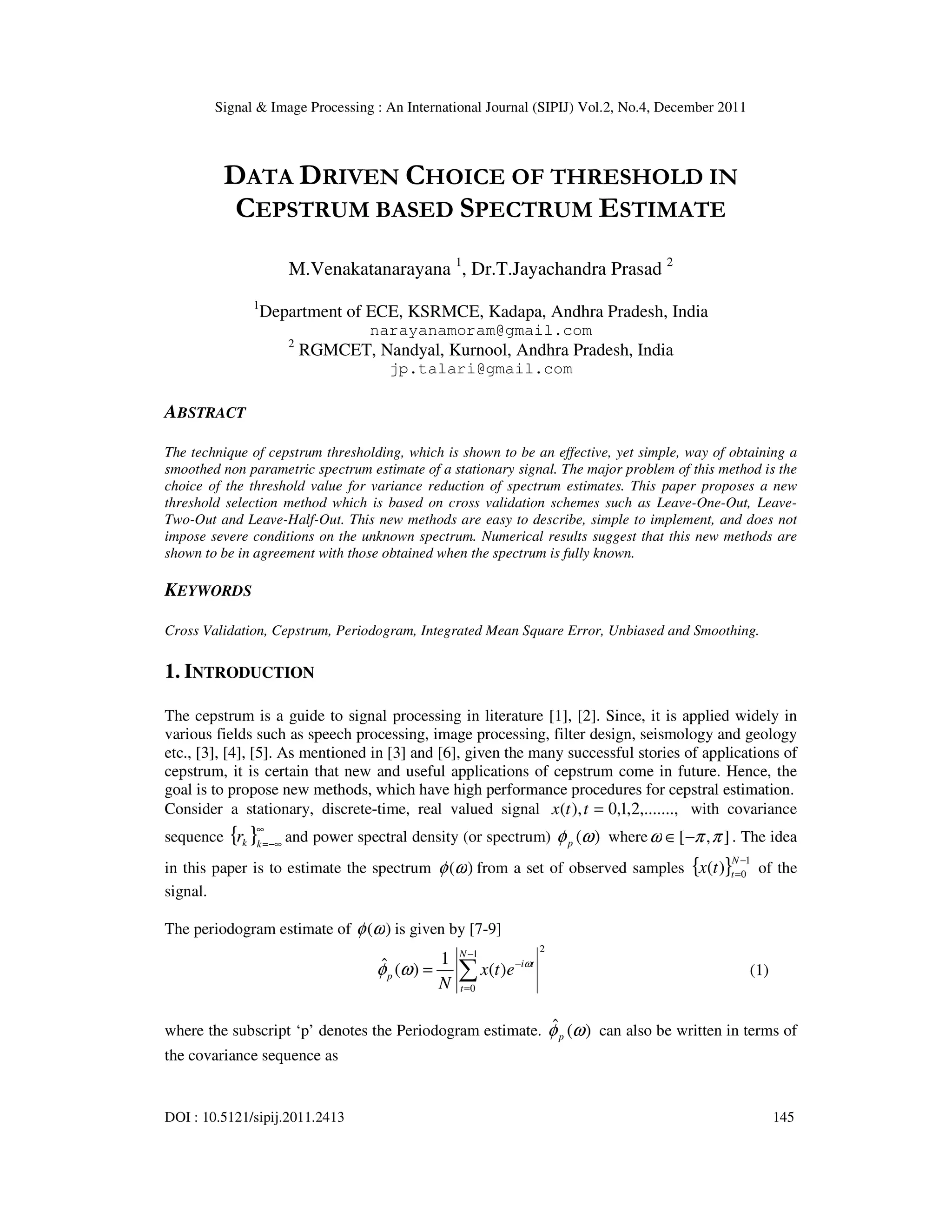 Signal & Image Processing : An International Journal (SIPIJ) Vol.2, No.4, December 2011
DOI : 10.5121/sipij.2011.2413 145
DATA DRIVEN CHOICE OF THRESHOLD IN
CEPSTRUM BASED SPECTRUM ESTIMATE
M.Venakatanarayana 1
, Dr.T.Jayachandra Prasad 2
1
Department of ECE, KSRMCE, Kadapa, Andhra Pradesh, India
narayanamoram@gmail.com
2
RGMCET, Nandyal, Kurnool, Andhra Pradesh, India
jp.talari@gmail.com
ABSTRACT
The technique of cepstrum thresholding, which is shown to be an effective, yet simple, way of obtaining a
smoothed non parametric spectrum estimate of a stationary signal. The major problem of this method is the
choice of the threshold value for variance reduction of spectrum estimates. This paper proposes a new
threshold selection method which is based on cross validation schemes such as Leave-One-Out, Leave-
Two-Out and Leave-Half-Out. This new methods are easy to describe, simple to implement, and does not
impose severe conditions on the unknown spectrum. Numerical results suggest that this new methods are
shown to be in agreement with those obtained when the spectrum is fully known.
KEYWORDS
Cross Validation, Cepstrum, Periodogram, Integrated Mean Square Error, Unbiased and Smoothing.
1. INTRODUCTION
The cepstrum is a guide to signal processing in literature [1], [2]. Since, it is applied widely in
various fields such as speech processing, image processing, filter design, seismology and geology
etc., [3], [4], [5]. As mentioned in [3] and [6], given the many successful stories of applications of
cepstrum, it is certain that new and useful applications of cepstrum come in future. Hence, the
goal is to propose new methods, which have high performance procedures for cepstral estimation.
Consider a stationary, discrete-time, real valued signal ,.......,
2
,
1
,
0
),
( =
t
t
x with covariance
sequence { }∞
−∞
=
k
k
r and power spectral density (or spectrum) )
(ω
φp where ]
,
[ π
π
ω −
∈ . The idea
in this paper is to estimate the spectrum )
(ω
φ from a set of observed samples { } 1
0
)
(
−
=
N
t
t
x of the
signal.
The periodogram estimate of )
(ω
φ is given by [7-9]
2
1
0
)
(
1
)
(
ˆ
∑
−
=
−
=
N
t
t
i
p e
t
x
N
ω
ω
φ (1)
where the subscript ‘p’ denotes the Periodogram estimate. )
(
ˆ ω
φp can also be written in terms of
the covariance sequence as
 