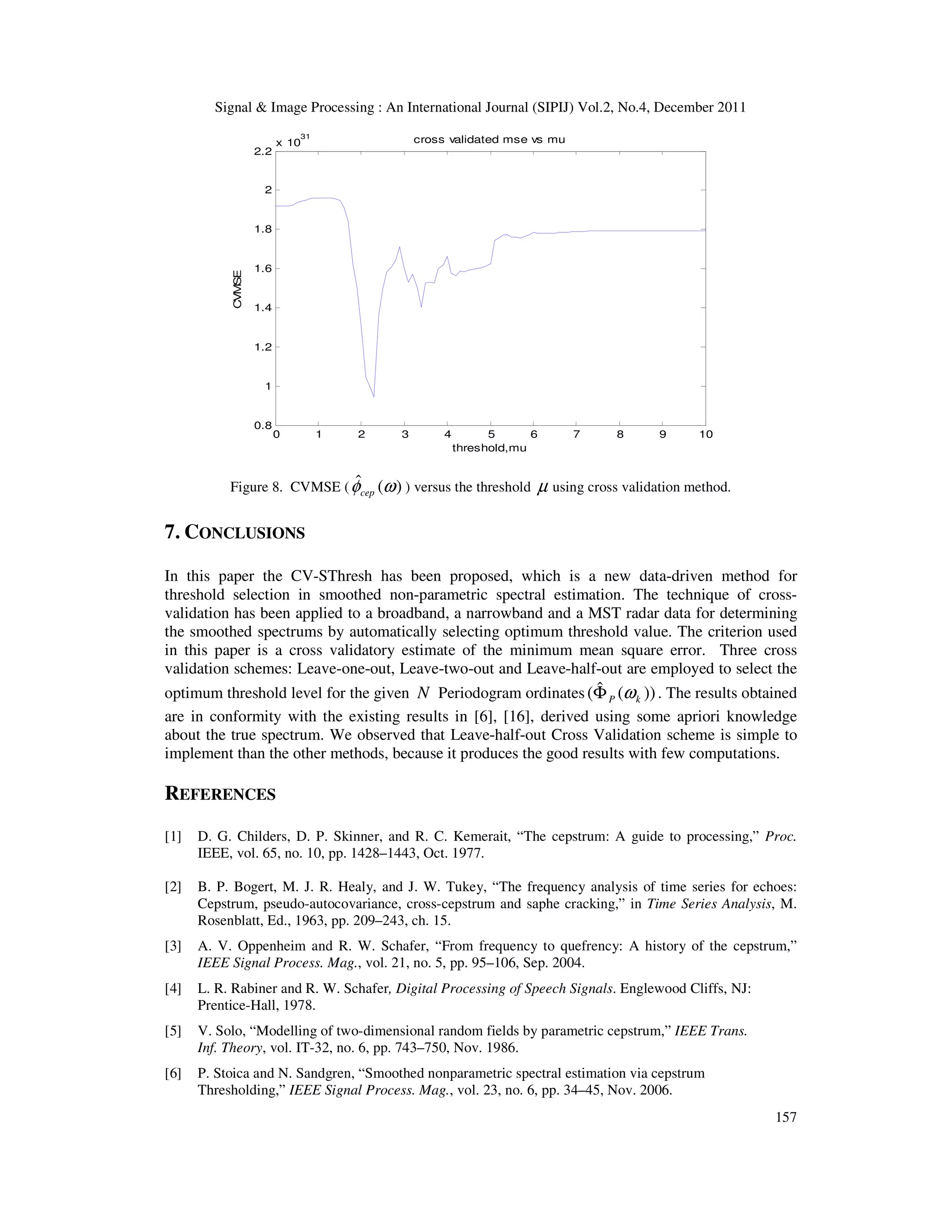 Signal & Image Processing : An International Journal (SIPIJ) Vol.2, No.4, December 2011
157
0 1 2 3 4 5 6 7 8 9 10
0.8
1
1.2
1.4
1.6
1.8
2
2.2
x 10
31
threshold,mu
CVMSE
cross validated mse vs mu
Figure 8. CVMSE ( )
(
ˆ ω
φcep ) versus the threshold µ using cross validation method.
7. CONCLUSIONS
In this paper the CV-SThresh has been proposed, which is a new data-driven method for
threshold selection in smoothed non-parametric spectral estimation. The technique of cross-
validation has been applied to a broadband, a narrowband and a MST radar data for determining
the smoothed spectrums by automatically selecting optimum threshold value. The criterion used
in this paper is a cross validatory estimate of the minimum mean square error. Three cross
validation schemes: Leave-one-out, Leave-two-out and Leave-half-out are employed to select the
optimum threshold level for the given N Periodogram ordinates ))
(
ˆ
( k
P ω
Φ . The results obtained
are in conformity with the existing results in [6], [16], derived using some apriori knowledge
about the true spectrum. We observed that Leave-half-out Cross Validation scheme is simple to
implement than the other methods, because it produces the good results with few computations.
REFERENCES
[1] D. G. Childers, D. P. Skinner, and R. C. Kemerait, “The cepstrum: A guide to processing,” Proc.
IEEE, vol. 65, no. 10, pp. 1428–1443, Oct. 1977.
[2] B. P. Bogert, M. J. R. Healy, and J. W. Tukey, “The frequency analysis of time series for echoes:
Cepstrum, pseudo-autocovariance, cross-cepstrum and saphe cracking,” in Time Series Analysis, M.
Rosenblatt, Ed., 1963, pp. 209–243, ch. 15.
[3] A. V. Oppenheim and R. W. Schafer, “From frequency to quefrency: A history of the cepstrum,”
IEEE Signal Process. Mag., vol. 21, no. 5, pp. 95–106, Sep. 2004.
[4] L. R. Rabiner and R. W. Schafer, Digital Processing of Speech Signals. Englewood Cliffs, NJ:
Prentice-Hall, 1978.
[5] V. Solo, “Modelling of two-dimensional random fields by parametric cepstrum,” IEEE Trans.
Inf. Theory, vol. IT-32, no. 6, pp. 743–750, Nov. 1986.
[6] P. Stoica and N. Sandgren, “Smoothed nonparametric spectral estimation via cepstrum
Thresholding,” IEEE Signal Process. Mag., vol. 23, no. 6, pp. 34–45, Nov. 2006.
 