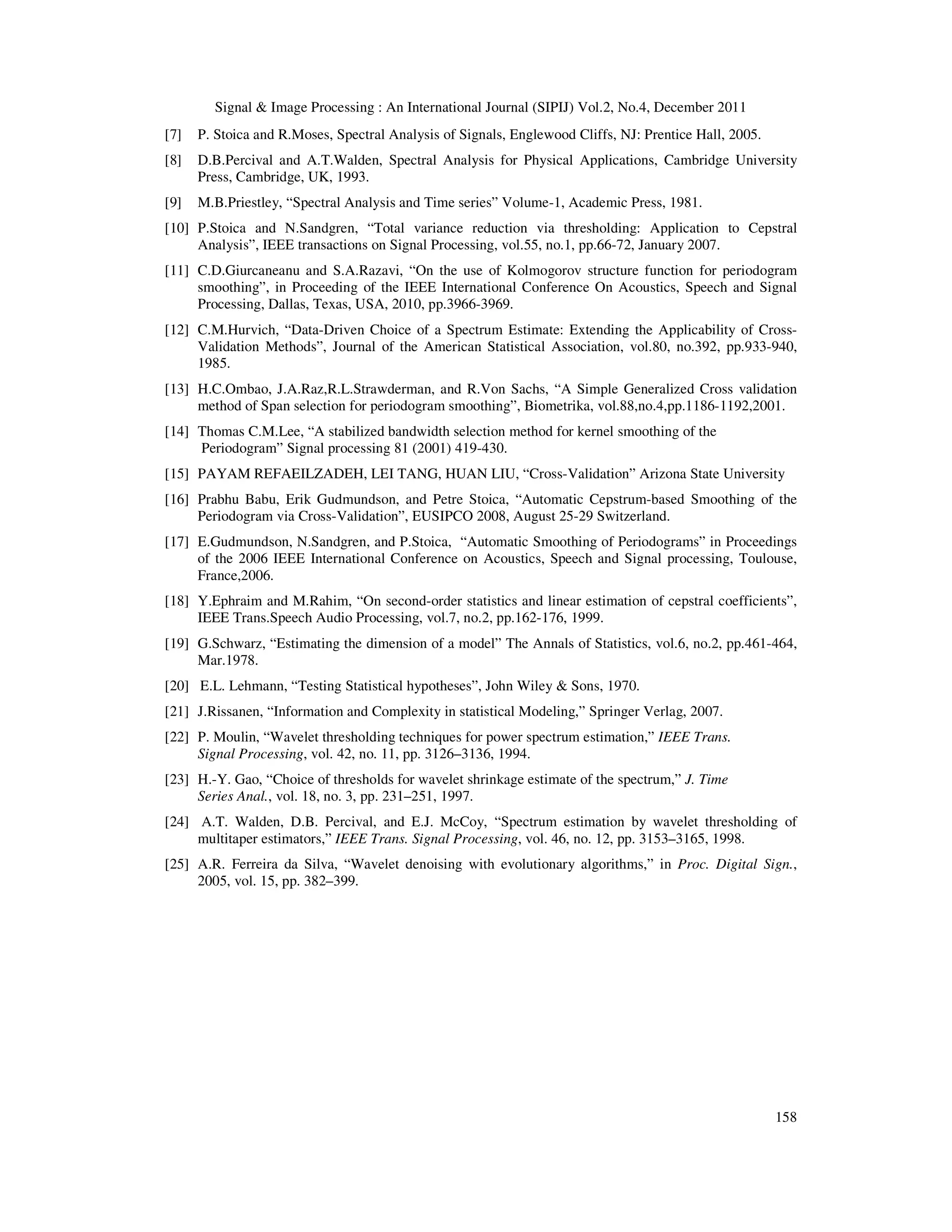 Signal & Image Processing : An International Journal (SIPIJ) Vol.2, No.4, December 2011
158
[7] P. Stoica and R.Moses, Spectral Analysis of Signals, Englewood Cliffs, NJ: Prentice Hall, 2005.
[8] D.B.Percival and A.T.Walden, Spectral Analysis for Physical Applications, Cambridge University
Press, Cambridge, UK, 1993.
[9] M.B.Priestley, “Spectral Analysis and Time series” Volume-1, Academic Press, 1981.
[10] P.Stoica and N.Sandgren, “Total variance reduction via thresholding: Application to Cepstral
Analysis”, IEEE transactions on Signal Processing, vol.55, no.1, pp.66-72, January 2007.
[11] C.D.Giurcaneanu and S.A.Razavi, “On the use of Kolmogorov structure function for periodogram
smoothing”, in Proceeding of the IEEE International Conference On Acoustics, Speech and Signal
Processing, Dallas, Texas, USA, 2010, pp.3966-3969.
[12] C.M.Hurvich, “Data-Driven Choice of a Spectrum Estimate: Extending the Applicability of Cross-
Validation Methods”, Journal of the American Statistical Association, vol.80, no.392, pp.933-940,
1985.
[13] H.C.Ombao, J.A.Raz,R.L.Strawderman, and R.Von Sachs, “A Simple Generalized Cross validation
method of Span selection for periodogram smoothing”, Biometrika, vol.88,no.4,pp.1186-1192,2001.
[14] Thomas C.M.Lee, “A stabilized bandwidth selection method for kernel smoothing of the
Periodogram” Signal processing 81 (2001) 419-430.
[15] PAYAM REFAEILZADEH, LEI TANG, HUAN LIU, “Cross-Validation” Arizona State University
[16] Prabhu Babu, Erik Gudmundson, and Petre Stoica, “Automatic Cepstrum-based Smoothing of the
Periodogram via Cross-Validation”, EUSIPCO 2008, August 25-29 Switzerland.
[17] E.Gudmundson, N.Sandgren, and P.Stoica, “Automatic Smoothing of Periodograms” in Proceedings
of the 2006 IEEE International Conference on Acoustics, Speech and Signal processing, Toulouse,
France,2006.
[18] Y.Ephraim and M.Rahim, “On second-order statistics and linear estimation of cepstral coefficients”,
IEEE Trans.Speech Audio Processing, vol.7, no.2, pp.162-176, 1999.
[19] G.Schwarz, “Estimating the dimension of a model” The Annals of Statistics, vol.6, no.2, pp.461-464,
Mar.1978.
[20] E.L. Lehmann, “Testing Statistical hypotheses”, John Wiley & Sons, 1970.
[21] J.Rissanen, “Information and Complexity in statistical Modeling,” Springer Verlag, 2007.
[22] P. Moulin, “Wavelet thresholding techniques for power spectrum estimation,” IEEE Trans.
Signal Processing, vol. 42, no. 11, pp. 3126–3136, 1994.
[23] H.-Y. Gao, “Choice of thresholds for wavelet shrinkage estimate of the spectrum,” J. Time
Series Anal., vol. 18, no. 3, pp. 231–251, 1997.
[24] A.T. Walden, D.B. Percival, and E.J. McCoy, “Spectrum estimation by wavelet thresholding of
multitaper estimators,” IEEE Trans. Signal Processing, vol. 46, no. 12, pp. 3153–3165, 1998.
[25] A.R. Ferreira da Silva, “Wavelet denoising with evolutionary algorithms,” in Proc. Digital Sign.,
2005, vol. 15, pp. 382–399.
 
