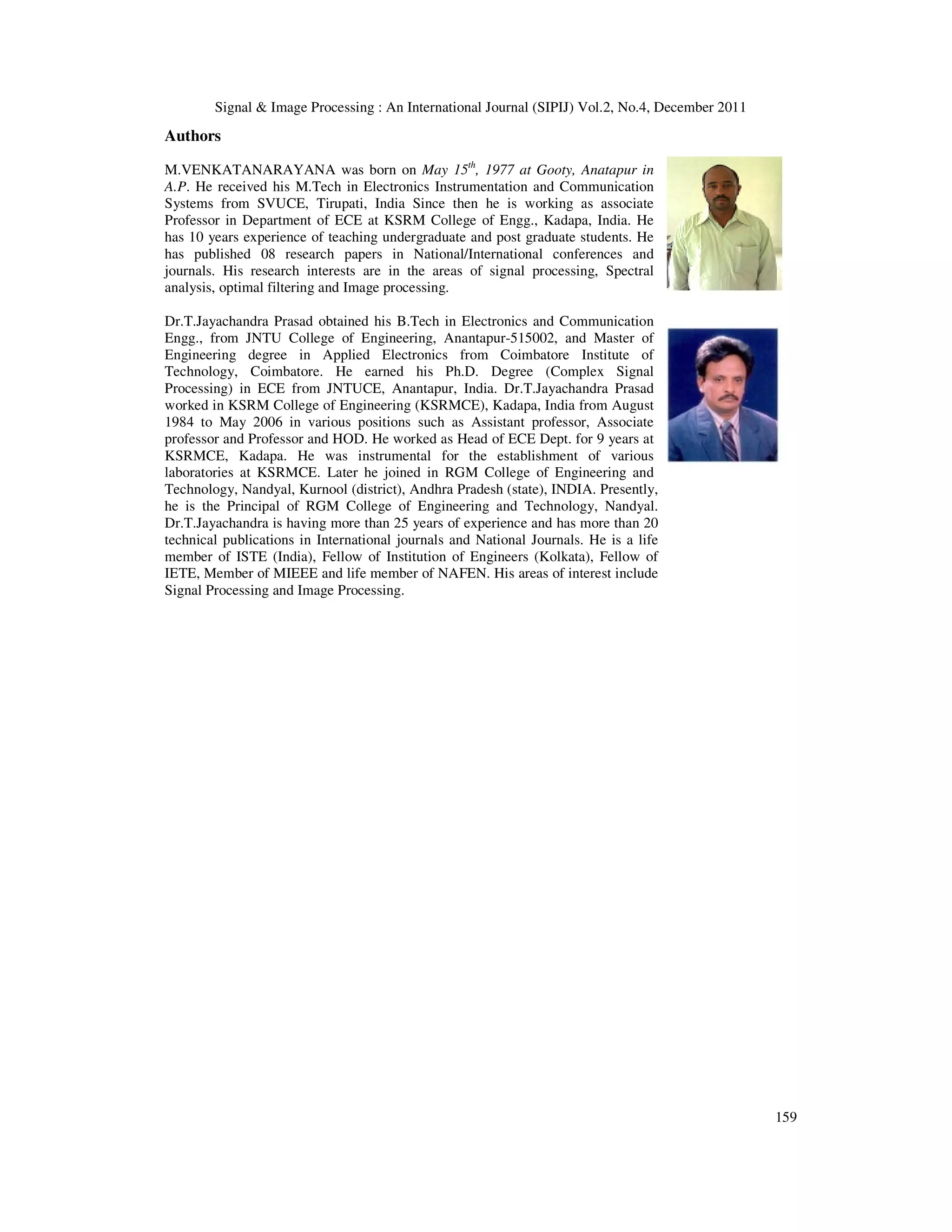 Signal & Image Processing : An International Journal (SIPIJ) Vol.2, No.4, December 2011
159
Authors
M.VENKATANARAYANA was born on May 15th
, 1977 at Gooty, Anatapur in
A.P. He received his M.Tech in Electronics Instrumentation and Communication
Systems from SVUCE, Tirupati, India Since then he is working as associate
Professor in Department of ECE at KSRM College of Engg., Kadapa, India. He
has 10 years experience of teaching undergraduate and post graduate students. He
has published 08 research papers in National/International conferences and
journals. His research interests are in the areas of signal processing, Spectral
analysis, optimal filtering and Image processing.
Dr.T.Jayachandra Prasad obtained his B.Tech in Electronics and Communication
Engg., from JNTU College of Engineering, Anantapur-515002, and Master of
Engineering degree in Applied Electronics from Coimbatore Institute of
Technology, Coimbatore. He earned his Ph.D. Degree (Complex Signal
Processing) in ECE from JNTUCE, Anantapur, India. Dr.T.Jayachandra Prasad
worked in KSRM College of Engineering (KSRMCE), Kadapa, India from August
1984 to May 2006 in various positions such as Assistant professor, Associate
professor and Professor and HOD. He worked as Head of ECE Dept. for 9 years at
KSRMCE, Kadapa. He was instrumental for the establishment of various
laboratories at KSRMCE. Later he joined in RGM College of Engineering and
Technology, Nandyal, Kurnool (district), Andhra Pradesh (state), INDIA. Presently,
he is the Principal of RGM College of Engineering and Technology, Nandyal.
Dr.T.Jayachandra is having more than 25 years of experience and has more than 20
technical publications in International journals and National Journals. He is a life
member of ISTE (India), Fellow of Institution of Engineers (Kolkata), Fellow of
IETE, Member of MIEEE and life member of NAFEN. His areas of interest include
Signal Processing and Image Processing.
 