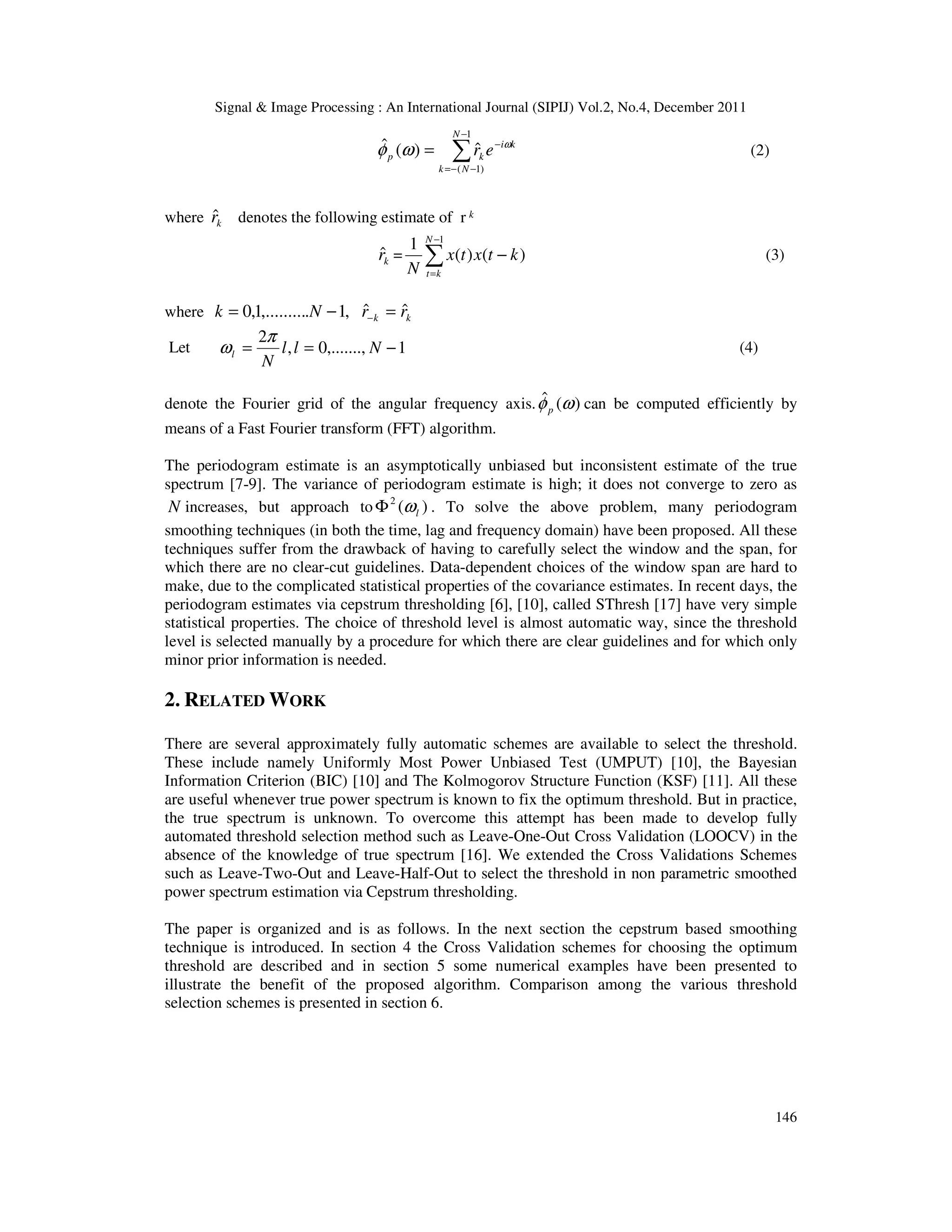 Signal & Image Processing : An International Journal (SIPIJ) Vol.2, No.4, December 2011
146
∑
−
−
−
=
−
=
1
)
1
(
ˆ
)
(
ˆ
N
N
k
k
i
k
p e
r ω
ω
φ (2)
where k
r̂ denotes the following estimate of r k
k
r̂ = )
(
)
(
1 1
k
t
x
t
x
N
N
k
t
−
∑
−
=
(3)
where k
k r
r
N
k ˆ
ˆ
,
1
.
,.........
1
,
0 =
−
= −
Let 1
,.......,
0
,
2
−
=
= N
l
l
N
l
π
ω (4)
denote the Fourier grid of the angular frequency axis. )
(
ˆ ω
φp can be computed efficiently by
means of a Fast Fourier transform (FFT) algorithm.
The periodogram estimate is an asymptotically unbiased but inconsistent estimate of the true
spectrum [7-9]. The variance of periodogram estimate is high; it does not converge to zero as
N increases, but approach to )
(
2
l
ω
Φ . To solve the above problem, many periodogram
smoothing techniques (in both the time, lag and frequency domain) have been proposed. All these
techniques suffer from the drawback of having to carefully select the window and the span, for
which there are no clear-cut guidelines. Data-dependent choices of the window span are hard to
make, due to the complicated statistical properties of the covariance estimates. In recent days, the
periodogram estimates via cepstrum thresholding [6], [10], called SThresh [17] have very simple
statistical properties. The choice of threshold level is almost automatic way, since the threshold
level is selected manually by a procedure for which there are clear guidelines and for which only
minor prior information is needed.
2. RELATED WORK
There are several approximately fully automatic schemes are available to select the threshold.
These include namely Uniformly Most Power Unbiased Test (UMPUT) [10], the Bayesian
Information Criterion (BIC) [10] and The Kolmogorov Structure Function (KSF) [11]. All these
are useful whenever true power spectrum is known to fix the optimum threshold. But in practice,
the true spectrum is unknown. To overcome this attempt has been made to develop fully
automated threshold selection method such as Leave-One-Out Cross Validation (LOOCV) in the
absence of the knowledge of true spectrum [16]. We extended the Cross Validations Schemes
such as Leave-Two-Out and Leave-Half-Out to select the threshold in non parametric smoothed
power spectrum estimation via Cepstrum thresholding.
The paper is organized and is as follows. In the next section the cepstrum based smoothing
technique is introduced. In section 4 the Cross Validation schemes for choosing the optimum
threshold are described and in section 5 some numerical examples have been presented to
illustrate the benefit of the proposed algorithm. Comparison among the various threshold
selection schemes is presented in section 6.
 
