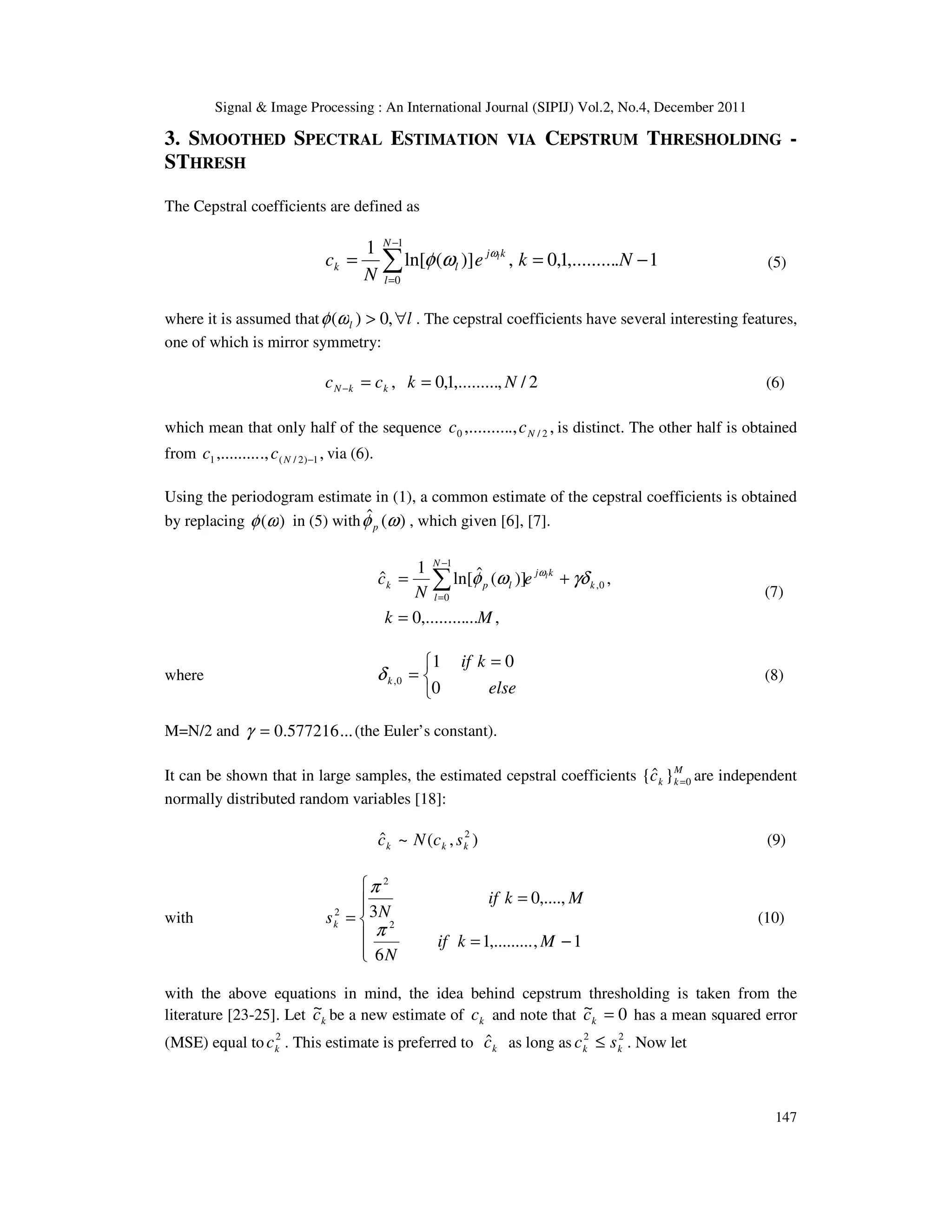 Signal & Image Processing : An International Journal (SIPIJ) Vol.2, No.4, December 2011
147
3. SMOOTHED SPECTRAL ESTIMATION VIA CEPSTRUM THRESHOLDING -
STHRESH
The Cepstral coefficients are defined as
1
.
,.........
1
,
0
,
)]
(
ln[
1 1
0
−
=
= ∑
−
=
N
k
e
N
c k
j
N
l
l
k
l
ω
ω
φ (5)
where it is assumed that l
l ∀
> ,
0
)
(ω
φ . The cepstral coefficients have several interesting features,
one of which is mirror symmetry:
2
/
,
,.........
1
,
0
, N
k
c
c k
k
N =
=
− (6)
which mean that only half of the sequence ,
.,
,......... 2
/
0 N
c
c is distinct. The other half is obtained
from ,
.,
,......... 1
)
2
/
(
1 −
N
c
c via (6).
Using the periodogram estimate in (1), a common estimate of the cepstral coefficients is obtained
by replacing )
(ω
φ in (5) with )
(
ˆ ω
φp , which given [6], [7].
,
...
,.........
0
,
)]
(
ˆ
ln[
1
ˆ 0
,
1
0
M
k
e
N
c k
k
j
N
l
l
p
k
l
=
+
= ∑
−
=
γδ
ω
φ ω
(7)
where


 =
=
else
k
if
k
0
0
1
0
,
δ (8)
M=N/2 and ...
577216
.
0
=
γ (the Euler’s constant).
It can be shown that in large samples, the estimated cepstral coefficients M
k
k
c 0
}
ˆ
{ = are independent
normally distributed random variables [18]:
)
,
(
~
ˆ 2
k
k
k s
c
N
c (9)
with







−
=
=
=
1
,
,.........
1
6
,....,
0
3
2
2
2
M
k
if
N
M
k
if
N
sk
π
π
(10)
with the above equations in mind, the idea behind cepstrum thresholding is taken from the
literature [23-25]. Let k
c
~ be a new estimate of k
c and note that 0
~ =
k
c has a mean squared error
(MSE) equal to 2
k
c . This estimate is preferred to k
ĉ as long as 2
2
k
k s
c ≤ . Now let
 