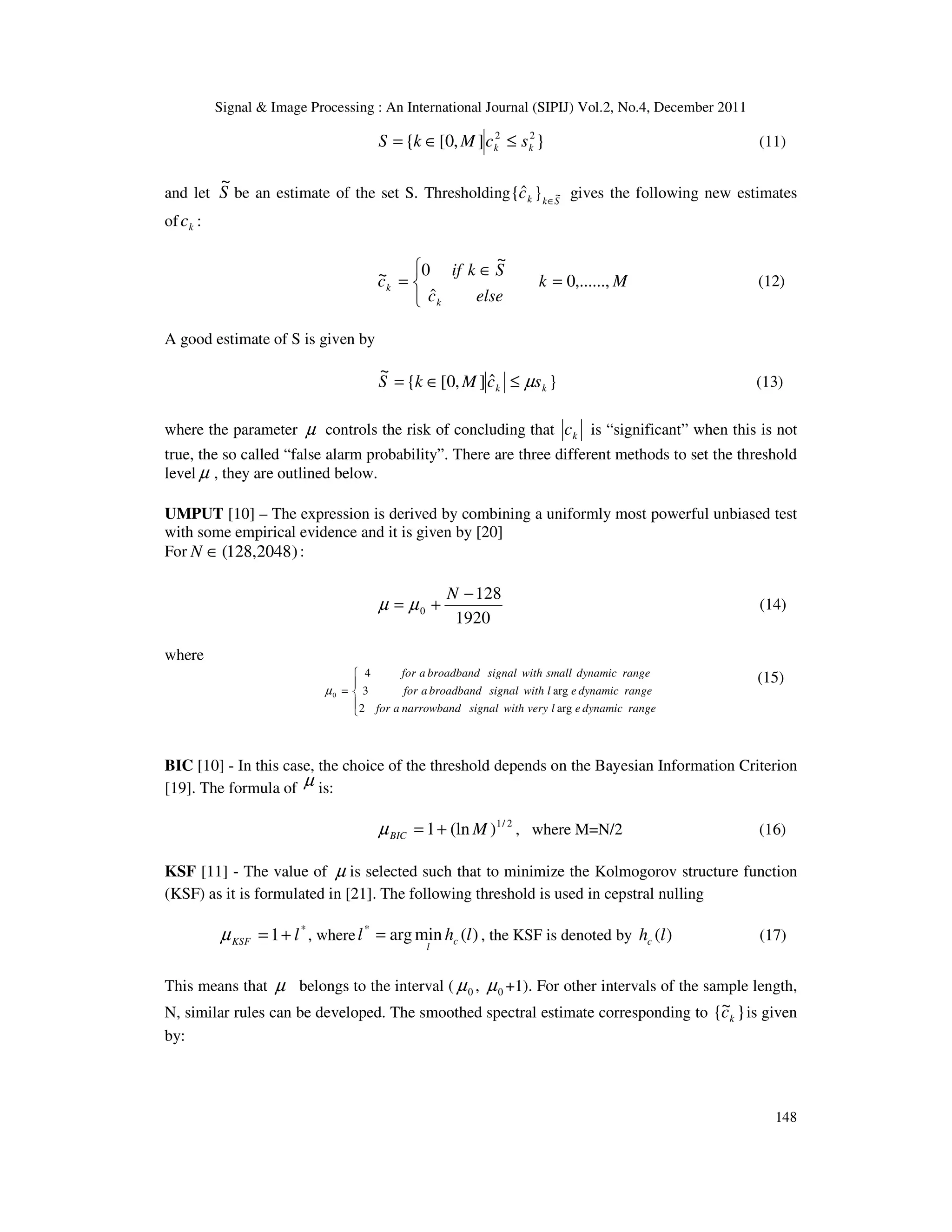 Signal & Image Processing : An International Journal (SIPIJ) Vol.2, No.4, December 2011
148
}
]
,
0
[
{ 2
2
k
k s
c
M
k
S ≤
∈
= (11)
and let S
~
be an estimate of the set S. Thresholding S
k
k
c ~
}
ˆ
{ ∈
gives the following new estimates
of k
c :



=
∈
= M
k
else
c
S
k
if
c
k
k ,......,
0
ˆ
~
0
~ (12)
A good estimate of S is given by
}
ˆ
]
,
0
[
{
~
k
k s
c
M
k
S µ
≤
∈
= (13)
where the parameter µ controls the risk of concluding that k
c is “significant” when this is not
true, the so called “false alarm probability”. There are three different methods to set the threshold
level µ , they are outlined below.
UMPUT [10] – The expression is derived by combining a uniformly most powerful unbiased test
with some empirical evidence and it is given by [20]
For )
2048
,
128
(
∈
N :
1920
128
0
−
+
=
N
µ
µ (14)
where





=
range
dynamic
e
l
very
with
signal
narrowband
a
for
range
dynamic
e
l
with
signal
broadband
a
for
range
dynamic
small
with
signal
broadband
a
for
arg
2
arg
3
4
0
µ
(15)
BIC [10] - In this case, the choice of the threshold depends on the Bayesian Information Criterion
[19]. The formula of µ is:
2
/
1
)
(ln
1 M
BIC +
=
µ , where M=N/2 (16)
KSF [11] - The value of µ is selected such that to minimize the Kolmogorov structure function
(KSF) as it is formulated in [21]. The following threshold is used in cepstral nulling
*
1 l
KSF +
=
µ , where )
(
min
arg
*
l
h
l c
l
= , the KSF is denoted by )
(l
hc (17)
This means that µ belongs to the interval ( 0
µ , 0
µ +1). For other intervals of the sample length,
N, similar rules can be developed. The smoothed spectral estimate corresponding to }
~
{ k
c is given
by:
 
