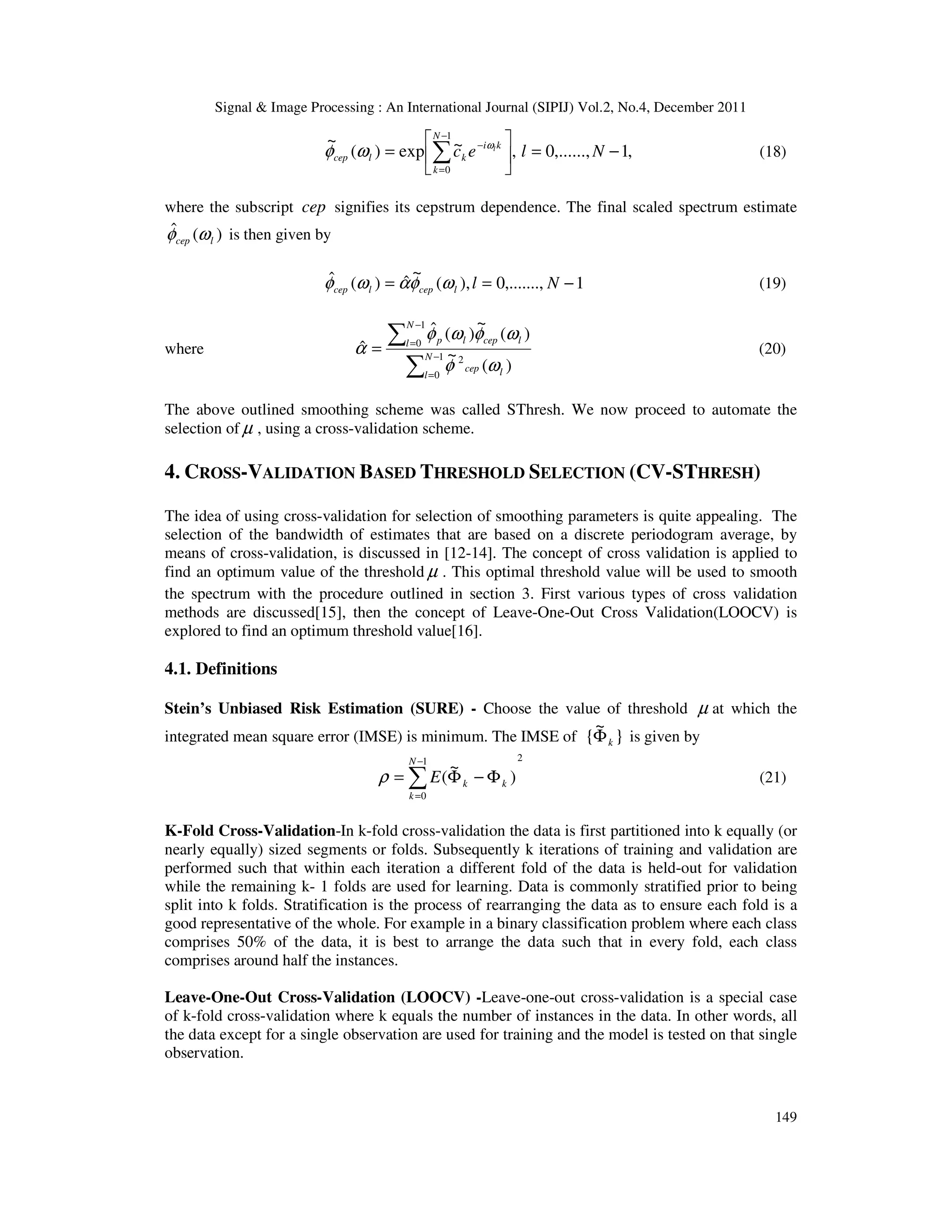 Signal & Image Processing : An International Journal (SIPIJ) Vol.2, No.4, December 2011
149
,
1
,......,
0
,
~
exp
)
(
~ 1
0
−
=






= ∑
−
=
−
N
l
e
c
N
k
k
i
k
l
cep
l
ω
ω
φ (18)
where the subscript cep signifies its cepstrum dependence. The final scaled spectrum estimate
)
(
ˆ
l
cep ω
φ is then given by
1
,.......,
0
),
(
~
ˆ
)
(
ˆ −
=
= N
l
l
cep
l
cep ω
φ
α
ω
φ (19)
where
∑
∑
−
=
−
=
= 1
0
2
1
0
)
(
~
)
(
~
)
(
ˆ
ˆ N
l l
cep
N
l l
cep
l
p
ω
φ
ω
φ
ω
φ
α (20)
The above outlined smoothing scheme was called SThresh. We now proceed to automate the
selection of µ , using a cross-validation scheme.
4. CROSS-VALIDATION BASED THRESHOLD SELECTION (CV-STHRESH)
The idea of using cross-validation for selection of smoothing parameters is quite appealing. The
selection of the bandwidth of estimates that are based on a discrete periodogram average, by
means of cross-validation, is discussed in [12-14]. The concept of cross validation is applied to
find an optimum value of the threshold µ . This optimal threshold value will be used to smooth
the spectrum with the procedure outlined in section 3. First various types of cross validation
methods are discussed[15], then the concept of Leave-One-Out Cross Validation(LOOCV) is
explored to find an optimum threshold value[16].
4.1. Definitions
Stein’s Unbiased Risk Estimation (SURE) - Choose the value of threshold µ at which the
integrated mean square error (IMSE) is minimum. The IMSE of }
~
{ k
Φ is given by
2
1
0
)
~
(
∑
−
=
Φ
−
Φ
=
N
k
k
k
E
ρ (21)
K-Fold Cross-Validation-In k-fold cross-validation the data is first partitioned into k equally (or
nearly equally) sized segments or folds. Subsequently k iterations of training and validation are
performed such that within each iteration a different fold of the data is held-out for validation
while the remaining k- 1 folds are used for learning. Data is commonly stratified prior to being
split into k folds. Stratification is the process of rearranging the data as to ensure each fold is a
good representative of the whole. For example in a binary classification problem where each class
comprises 50% of the data, it is best to arrange the data such that in every fold, each class
comprises around half the instances.
Leave-One-Out Cross-Validation (LOOCV) -Leave-one-out cross-validation is a special case
of k-fold cross-validation where k equals the number of instances in the data. In other words, all
the data except for a single observation are used for training and the model is tested on that single
observation.
 