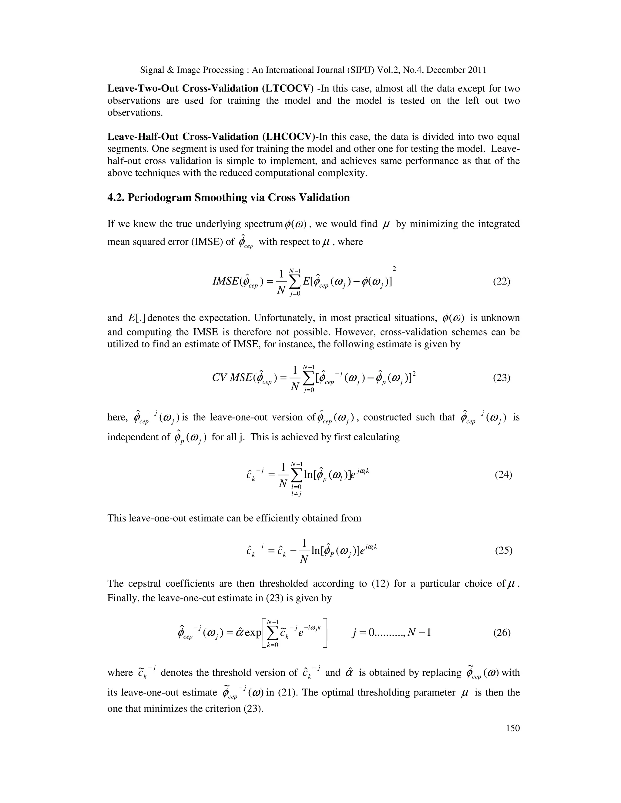 Signal & Image Processing : An International Journal (SIPIJ) Vol.2, No.4, December 2011
150
Leave-Two-Out Cross-Validation (LTCOCV) -In this case, almost all the data except for two
observations are used for training the model and the model is tested on the left out two
observations.
Leave-Half-Out Cross-Validation (LHCOCV)-In this case, the data is divided into two equal
segments. One segment is used for training the model and other one for testing the model. Leave-
half-out cross validation is simple to implement, and achieves same performance as that of the
above techniques with the reduced computational complexity.
4.2. Periodogram Smoothing via Cross Validation
If we knew the true underlying spectrum )
(ω
φ , we would find µ by minimizing the integrated
mean squared error (IMSE) of cep
φ
ˆ with respect to µ , where
2
1
0
)]
(
)
(
ˆ
[
1
)
ˆ
( ∑
−
=
−
=
N
j
j
j
cep
cep E
N
IMSE ω
φ
ω
φ
φ (22)
and [.]
E denotes the expectation. Unfortunately, in most practical situations, )
(ω
φ is unknown
and computing the IMSE is therefore not possible. However, cross-validation schemes can be
utilized to find an estimate of IMSE, for instance, the following estimate is given by
∑
−
=
−
−
=
1
0
2
)]
(
ˆ
)
(
ˆ
[
1
)
ˆ
(
N
j
j
p
j
j
cep
cep
N
MSE
CV ω
φ
ω
φ
φ (23)
here, )
(
ˆ
j
j
cep ω
φ −
is the leave-one-out version of )
(
ˆ
j
cep ω
φ , constructed such that )
(
ˆ
j
j
cep ω
φ −
is
independent of )
(
ˆ
j
p ω
φ for all j. This is achieved by first calculating
k
j
N
j
l
l
l
p
j
k
l
e
N
c ω
ω
φ
∑
−
≠
=
−
=
1
0
)]
(
ˆ
ln[
1
ˆ (24)
This leave-one-out estimate can be efficiently obtained from
k
i
j
P
k
j
k
l
e
N
c
c ω
ω
φ )]
(
ˆ
ln[
1
ˆ
ˆ −
=
−
(25)
The cepstral coefficients are then thresholded according to (12) for a particular choice of µ .
Finally, the leave-one-cut estimate in (23) is given by
1
,
,.........
0
~
exp
ˆ
)
(
ˆ
1
0
−
=






= ∑
−
=
−
−
−
N
j
e
c
N
k
k
i
j
k
j
j
cep
j
ω
α
ω
φ (26)
where
j
k
c
−
~ denotes the threshold version of
j
k
c
−
ˆ and α̂ is obtained by replacing )
(
~
ω
φcep with
its leave-one-out estimate )
(
~
ω
φ j
cep
−
in (21). The optimal thresholding parameter µ is then the
one that minimizes the criterion (23).
 