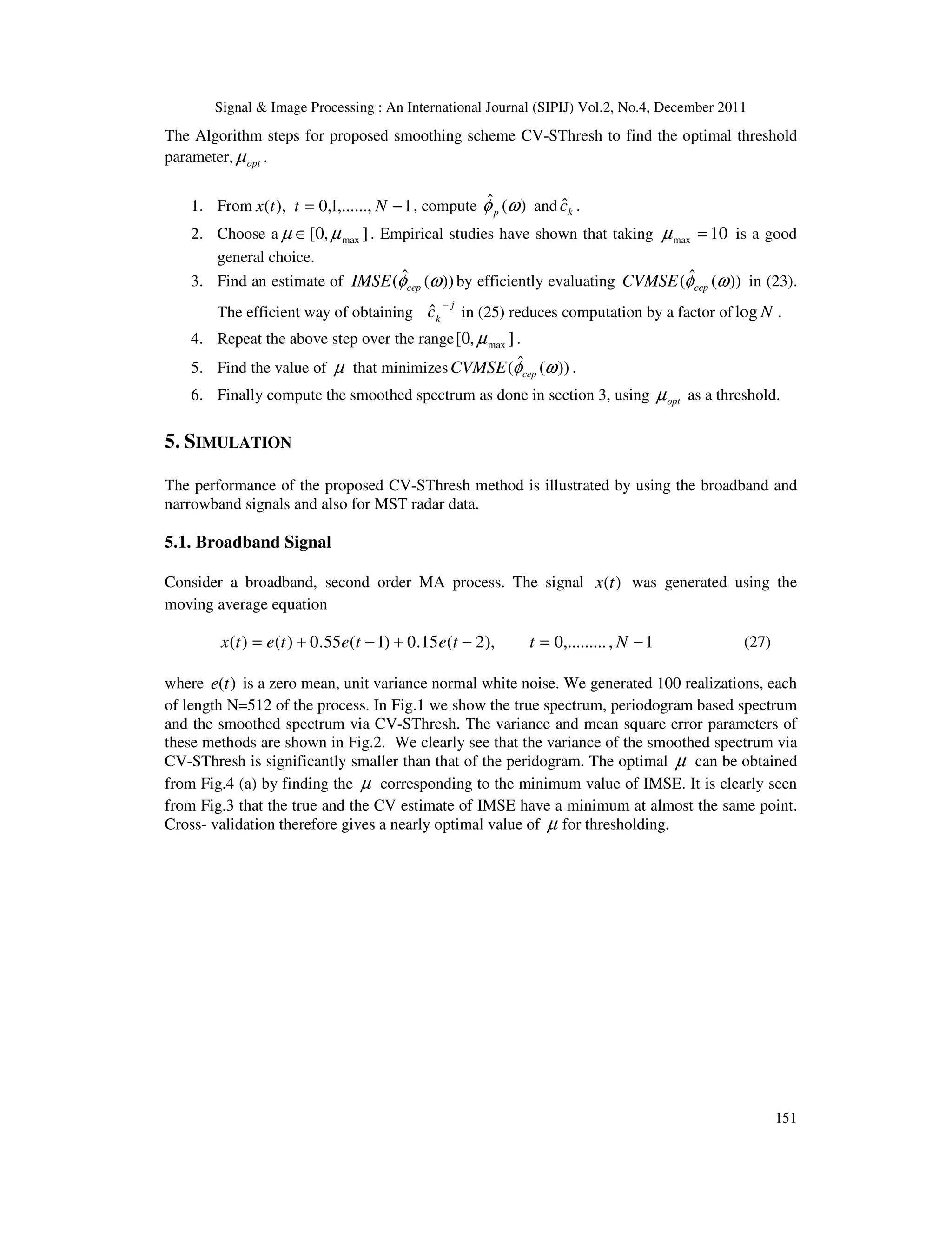 Signal & Image Processing : An International Journal (SIPIJ) Vol.2, No.4, December 2011
151
The Algorithm steps for proposed smoothing scheme CV-SThresh to find the optimal threshold
parameter, opt
µ .
1. From 1
,......,
1
,
0
),
( −
= N
t
t
x , compute )
(
ˆ ω
φp and k
ĉ .
2. Choose a ]
,
0
[ max
µ
µ ∈ . Empirical studies have shown that taking 10
max =
µ is a good
general choice.
3. Find an estimate of ))
(
ˆ
( ω
φcep
IMSE by efficiently evaluating ))
(
ˆ
( ω
φcep
CVMSE in (23).
The efficient way of obtaining
j
k
c
−
ˆ in (25) reduces computation by a factor of N
log .
4. Repeat the above step over the range ]
,
0
[ max
µ .
5. Find the value of µ that minimizes ))
(
ˆ
( ω
φcep
CVMSE .
6. Finally compute the smoothed spectrum as done in section 3, using opt
µ as a threshold.
5. SIMULATION
The performance of the proposed CV-SThresh method is illustrated by using the broadband and
narrowband signals and also for MST radar data.
5.1. Broadband Signal
Consider a broadband, second order MA process. The signal )
(t
x was generated using the
moving average equation
1
,
,.........
0
),
2
(
15
.
0
)
1
(
55
.
0
)
(
)
( −
=
−
+
−
+
= N
t
t
e
t
e
t
e
t
x (27)
where )
(t
e is a zero mean, unit variance normal white noise. We generated 100 realizations, each
of length N=512 of the process. In Fig.1 we show the true spectrum, periodogram based spectrum
and the smoothed spectrum via CV-SThresh. The variance and mean square error parameters of
these methods are shown in Fig.2. We clearly see that the variance of the smoothed spectrum via
CV-SThresh is significantly smaller than that of the peridogram. The optimal µ can be obtained
from Fig.4 (a) by finding the µ corresponding to the minimum value of IMSE. It is clearly seen
from Fig.3 that the true and the CV estimate of IMSE have a minimum at almost the same point.
Cross- validation therefore gives a nearly optimal value of µ for thresholding.
 