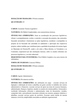 DURAÇÃO DO TRABALHO: 30 horas semanais
QUANTIDADE: 03
CARGO: Assistente Técnico Legislativo
NATUREZA: De Média Complexidade, com características técnicas.
SÍNTESE DAS ATRIBUIÇÕES: Atuar na coordenação dos processos legislativos;
efetuar o acompanhamento, avaliar e controlar a execução dos projetos, das comissões,
buscando racionalizar e harmonizar as ações legislativas; coordenar e acompanhar os
projetos de lei buscando dar celeridade no andamento e aprovação dos respectivos
projetos; adotar medidas que contribuam para a qualidade da produção de normas legais
no Município de Floresta-PE, sendo o elo entre a Mesa diretora, os Vereadores e as
Comissões; responsável por dar orientações técnicas, sobre os estudos referentes aos
processos legislativos, e revisão redacional.
REQUISITOS PARA INVESTIDURA: Nível Médio Completo e/ou curso técnico de
informática.
FORMA DE INGRESSO: Concurso Público
DURAÇÃO DO TRABALHO: 30 horas semanais
QUANTIDADE: 04
CARGO: Agente Administrativo
NATUREZA: De natureza auxiliar
SÍNTESE DAS ATRIBUIÇÕES: são atribuições do cargo – executar serviços de
digitação e elaboração de textos e planilhas em geral; auxiliar os trabalhos dos setores
administrativo e financeiro. executar serviços de apoio nas áreas de recursos humanos,
administração, finanças e logística; atender os usuários do sistema público, fornecendo e
recebendo informações referentes à administração; tratar de documentos variados,
cumprindo todo o procedimento necessário referente aos mesmos; preparar relatórios e
planilhas; executar serviços gerais de escritório. Executar outras tarefas de mesma
natureza e nível de complexidade associadas ao ambiente organizacional.
12
 