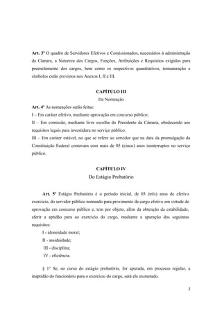 Art. 3º O quadro de Servidores Efetivos e Comissionados, necessários à administração
da Câmara, a Natureza dos Cargos, Funções, Atribuições e Requisitos exigidos para
preenchimento dos cargos, bem como os respectivos quantitativos, remuneração e
símbolos estão previstos nos Anexos I, II e III.
CAPÍTULO III
Da Nomeação
Art. 4º As nomeações serão feitas:
I – Em caráter efetivo, mediante aprovação em concurso público;
II – Em comissão, mediante livre escolha do Presidente da Câmara, obedecendo aos
requisitos legais para investidura no serviço público.
III – Em caráter estável, no que se refere ao servidor que na data da promulgação da
Constituição Federal contavam com mais de 05 (cinco) anos ininterruptos no serviço
público.
CAPÍTULO IV
Do Estágio Probatório
Art. 5º Estágio Probatório é o período inicial, de 03 (três) anos de efetivo
exercício, do servidor público nomeado para provimento de cargo efetivo em virtude de
aprovação em concurso público e, tem por objeto, além da obtenção da estabilidade,
aferir a aptidão para ao exercício do cargo, mediante a apuração dos seguintes
requisitos:
I - idoneidade moral;
II - assiduidade;
III - disciplina;
IV - eficiência.
§ 1° Se, no curso do estágio probatório, for apurada, em processo regular, a
inaptidão do funcionário para o exercício do cargo, será ele exonerado.
2
 