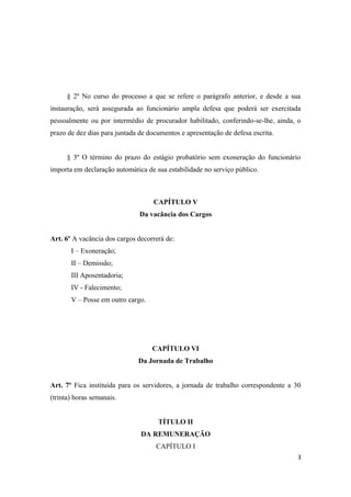 § 2º No curso do processo a que se refere o parágrafo anterior, e desde a sua
instauração, será assegurada ao funcionário ampla defesa que poderá ser exercitada
pessoalmente ou por intermédio de procurador habilitado, conferindo-se-lhe, ainda, o
prazo de dez dias para juntada de documentos e apresentação de defesa escrita.
§ 3º O término do prazo do estágio probatório sem exoneração do funcionário
importa em declaração automática de sua estabilidade no serviço público.
CAPÍTULO V
Da vacância dos Cargos
Art. 6º A vacância dos cargos decorrerá de:
I – Exoneração;
II – Demissão;
III Aposentadoria;
IV - Falecimento;
V – Posse em outro cargo.
CAPÍTULO VI
Da Jornada de Trabalho
Art. 7º Fica instituída para os servidores, a jornada de trabalho correspondente a 30
(trinta) horas semanais.
TÍTULO II
DA REMUNERAÇÃO
CAPÍTULO I
3
 