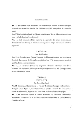 Da Política Salarial
Art. 8º As despesas com pagamento dos vencimentos, salários e outras vantagens
atribuídas aos servidores correrão por conta das dotações consignadas no orçamento
anual.
Art. 9º Fica institucionalizado na Câmara, o treinamento dos servidores, tendo em vista
a sua evolução funcional e profissional.
Art. 10. Cada servidor público, inclusive os ocupantes de cargos comissionados,
desenvolverão as atribuições inerentes aos respectivos cargos ou funções durante o
expediente.
CAPÍTULO II
Das Gratificações
Art. 11. A Presidência da Câmara Municipal de Floresta concederá aos membros da
Comissão Permanente de Licitação um adicional de 50% (cinquenta por cento) de
gratificação nos seus vencimentos.
Art. 12. Aos servidores efetivos que integrarem o Controle Interno na condição de
Membros será assegurada gratificação de função no percentual de 20% (vinte por cento)
da sua remuneração básica.
TÍTULO III
CAPÍTULO VIII
Das disposições Gerais
Art. 13. O regime Jurídico aplicável ao Servidor da Câmara Municipal é o Estatutário.
Parágrafo Único. Aplica-se, subsidiariamente, ao servidor o Estatuto dos Servidores do
Estado de Pernambuco, haja vista não haver ainda no município Estatuto próprio.
Art. 14. Os servidores efetivos da Câmara Municipal são vinculados à Previdência
Municipal – Floresta Prev, e os servidores – cargos comissionados ao Regime Geral da
Previdência Social.
4
 