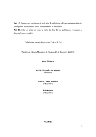 Art. 15. As despesas resultantes da aplicação desta Lei correrão por conta das dotações
consignadas no orçamento anual, suplementadas se necessário.
Art. 16. Esta Lei entra em vigor a partir da data de sua publicação, revogadas as
disposições em contrário.
Solicitamos aprovação para este Projeto de Lei.
Plenário da Câmara Municipal de Floresta, 20 de dezembro de 2016.
Mesa Diretora:
Murilo Alexandre de Almeida
Presidente
Alberto Carlos de Souza
1º Secretário
Ézio Feitosa
2º Secretário
ANEXO I
5
 