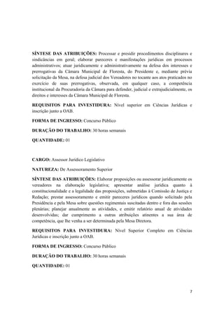 SÍNTESE DAS ATRIBUIÇÕES: Processar e presidir procedimentos disciplinares e
sindicâncias em geral; elaborar pareceres e manifestações jurídicas em processos
administrativos; atuar juridicamente e administrativamente na defesa dos interesses e
prerrogativas da Câmara Municipal de Floresta, do Presidente e, mediante prévia
solicitação da Mesa, na defesa judicial dos Vereadores no tocante aos atos praticados no
exercício de suas prerrogativas, observada, em qualquer caso, a competência
institucional da Procuradoria da Câmara para defender, judicial e extrajudicialmente, os
direitos e interesses da Câmara Municipal de Floresta.
REQUISITOS PARA INVESTIDURA: Nível superior em Ciências Jurídicas e
inscrição junto a OAB.
FORMA DE INGRESSO: Concurso Público
DURAÇÃO DO TRABALHO: 30 horas semanais
QUANTIDADE: 01
CARGO: Assessor Jurídico Legislativo
NATUREZA: De Assessoramento Superior
SÍNTESE DAS ATRIBUIÇÕES: Elaborar proposições ou assessorar juridicamente os
vereadores na elaboração legislativa; apresentar análise jurídica quanto à
constitucionalidade e a legalidade das proposições, submetidas à Comissão de Justiça e
Redação; prestar assessoramento e emitir pareceres jurídicos quando solicitado pela
Presidência e pela Mesa sobre questões regimentais suscitadas dentro e fora das sessões
plenárias; planejar anualmente as atividades, e emitir relatório anual de atividades
desenvolvidas; dar cumprimento a outras atribuições atinentes a sua área de
competência, que lhe venha a ser determinada pela Mesa Diretora.
REQUISITOS PARA INVESTIDURA: Nível Superior Completo em Ciências
Jurídicas e inscrição junto a OAB.
FORMA DE INGRESSO: Concurso Público
DURAÇÃO DO TRABALHO: 30 horas semanais
QUANTIDADE: 01
7
 