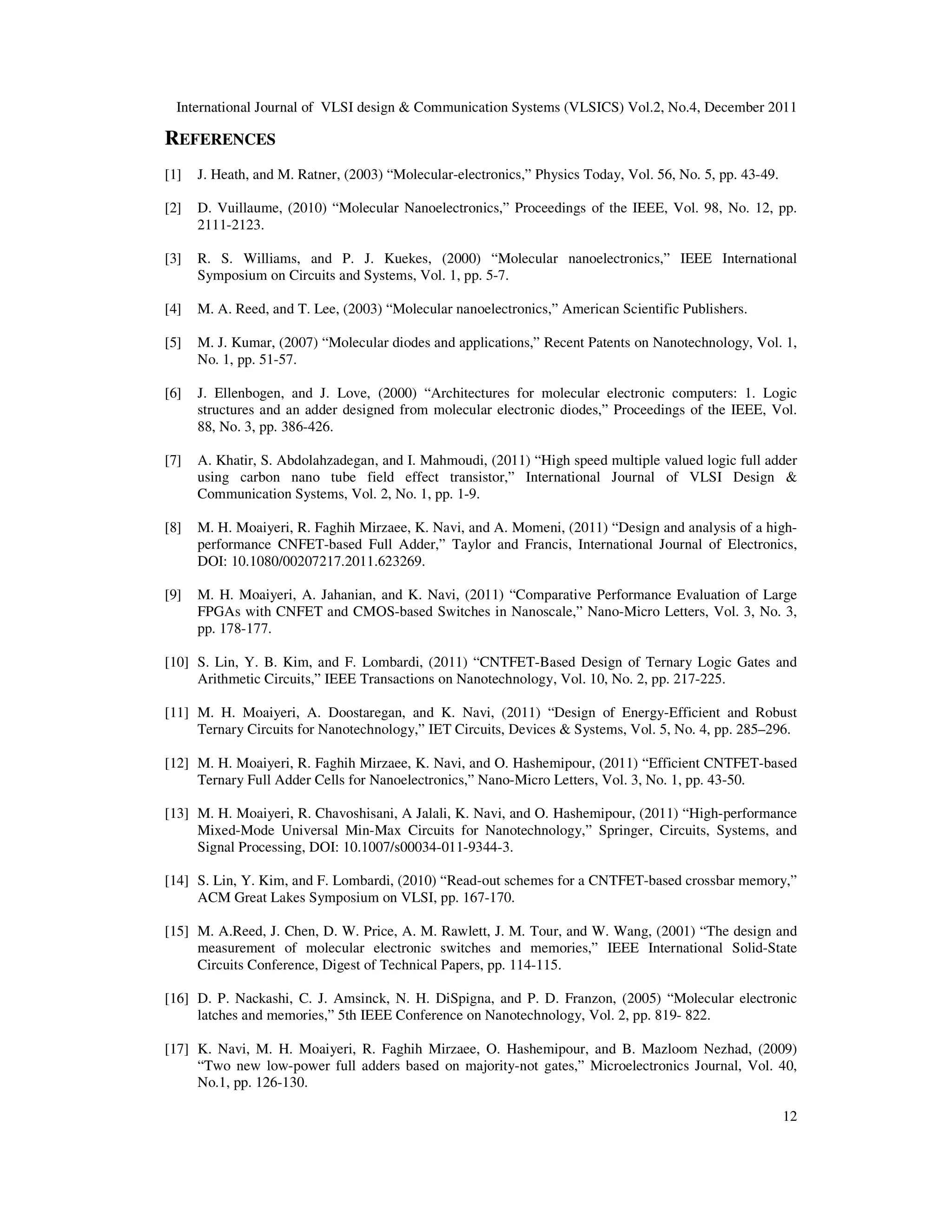 International Journal of VLSI design & Communication Systems (VLSICS) Vol.2, No.4, December 2011
12
REFERENCES
[1] J. Heath, and M. Ratner, (2003) “Molecular-electronics,” Physics Today, Vol. 56, No. 5, pp. 43-49.
[2] D. Vuillaume, (2010) “Molecular Nanoelectronics,” Proceedings of the IEEE, Vol. 98, No. 12, pp.
2111-2123.
[3] R. S. Williams, and P. J. Kuekes, (2000) “Molecular nanoelectronics,” IEEE International
Symposium on Circuits and Systems, Vol. 1, pp. 5-7.
[4] M. A. Reed, and T. Lee, (2003) “Molecular nanoelectronics,” American Scientific Publishers.
[5] M. J. Kumar, (2007) “Molecular diodes and applications,” Recent Patents on Nanotechnology, Vol. 1,
No. 1, pp. 51-57.
[6] J. Ellenbogen, and J. Love, (2000) “Architectures for molecular electronic computers: 1. Logic
structures and an adder designed from molecular electronic diodes,” Proceedings of the IEEE, Vol.
88, No. 3, pp. 386-426.
[7] A. Khatir, S. Abdolahzadegan, and I. Mahmoudi, (2011) “High speed multiple valued logic full adder
using carbon nano tube field effect transistor,” International Journal of VLSI Design &
Communication Systems, Vol. 2, No. 1, pp. 1-9.
[8] M. H. Moaiyeri, R. Faghih Mirzaee, K. Navi, and A. Momeni, (2011) “Design and analysis of a high-
performance CNFET-based Full Adder,” Taylor and Francis, International Journal of Electronics,
DOI: 10.1080/00207217.2011.623269.
[9] M. H. Moaiyeri, A. Jahanian, and K. Navi, (2011) “Comparative Performance Evaluation of Large
FPGAs with CNFET and CMOS-based Switches in Nanoscale,” Nano-Micro Letters, Vol. 3, No. 3,
pp. 178-177.
[10] S. Lin, Y. B. Kim, and F. Lombardi, (2011) “CNTFET-Based Design of Ternary Logic Gates and
Arithmetic Circuits,” IEEE Transactions on Nanotechnology, Vol. 10, No. 2, pp. 217-225.
[11] M. H. Moaiyeri, A. Doostaregan, and K. Navi, (2011) “Design of Energy-Efficient and Robust
Ternary Circuits for Nanotechnology,” IET Circuits, Devices & Systems, Vol. 5, No. 4, pp. 285–296.
[12] M. H. Moaiyeri, R. Faghih Mirzaee, K. Navi, and O. Hashemipour, (2011) “Efficient CNTFET-based
Ternary Full Adder Cells for Nanoelectronics,” Nano-Micro Letters, Vol. 3, No. 1, pp. 43-50.
[13] M. H. Moaiyeri, R. Chavoshisani, A Jalali, K. Navi, and O. Hashemipour, (2011) “High-performance
Mixed-Mode Universal Min-Max Circuits for Nanotechnology,” Springer, Circuits, Systems, and
Signal Processing, DOI: 10.1007/s00034-011-9344-3.
[14] S. Lin, Y. Kim, and F. Lombardi, (2010) “Read-out schemes for a CNTFET-based crossbar memory,”
ACM Great Lakes Symposium on VLSI, pp. 167-170.
[15] M. A.Reed, J. Chen, D. W. Price, A. M. Rawlett, J. M. Tour, and W. Wang, (2001) “The design and
measurement of molecular electronic switches and memories,” IEEE International Solid-State
Circuits Conference, Digest of Technical Papers, pp. 114-115.
[16] D. P. Nackashi, C. J. Amsinck, N. H. DiSpigna, and P. D. Franzon, (2005) “Molecular electronic
latches and memories,” 5th IEEE Conference on Nanotechnology, Vol. 2, pp. 819- 822.
[17] K. Navi, M. H. Moaiyeri, R. Faghih Mirzaee, O. Hashemipour, and B. Mazloom Nezhad, (2009)
“Two new low-power full adders based on majority-not gates,” Microelectronics Journal, Vol. 40,
No.1, pp. 126-130.
 