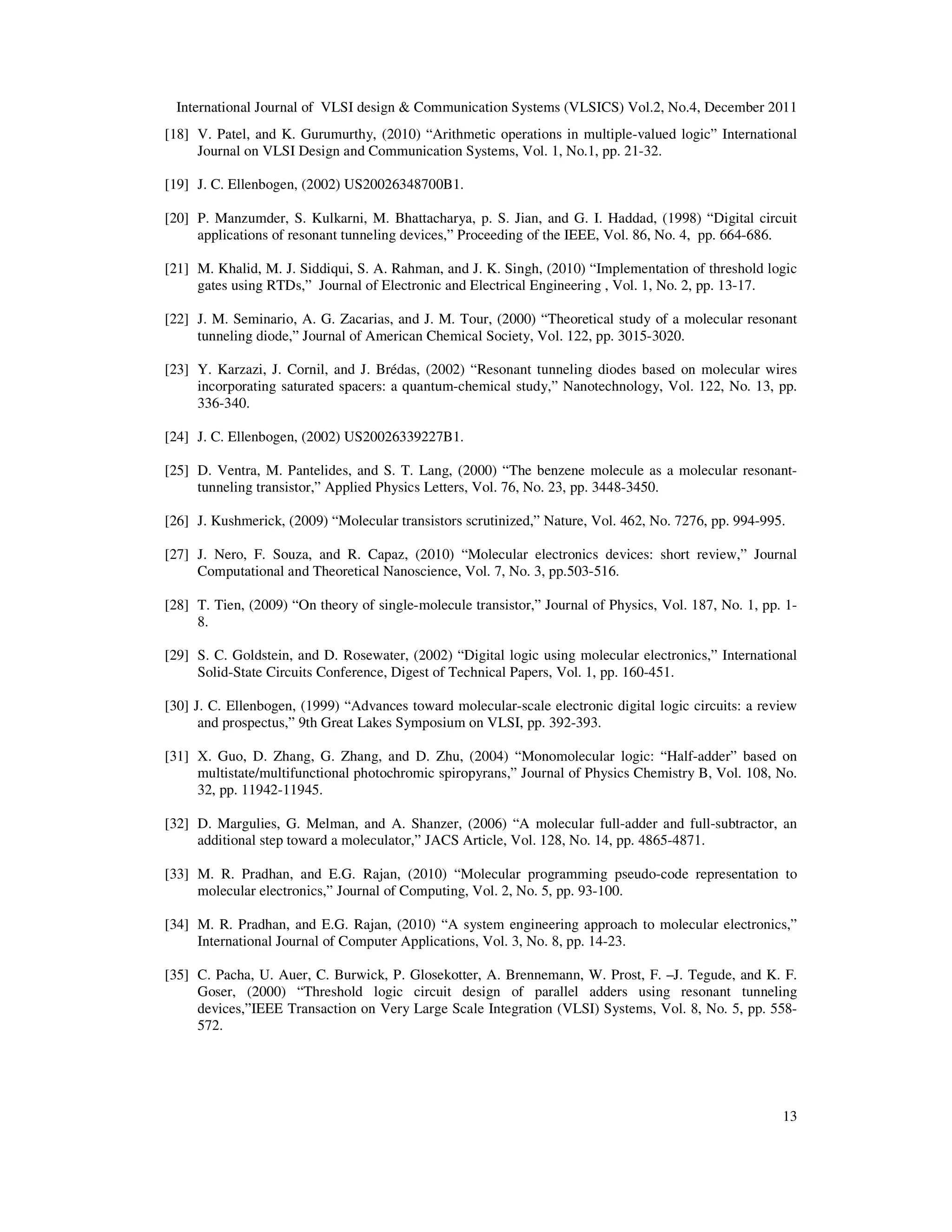 International Journal of VLSI design & Communication Systems (VLSICS) Vol.2, No.4, December 2011
13
[18] V. Patel, and K. Gurumurthy, (2010) “Arithmetic operations in multiple-valued logic” International
Journal on VLSI Design and Communication Systems, Vol. 1, No.1, pp. 21-32.
[19] J. C. Ellenbogen, (2002) US20026348700B1.
[20] P. Manzumder, S. Kulkarni, M. Bhattacharya, p. S. Jian, and G. I. Haddad, (1998) “Digital circuit
applications of resonant tunneling devices,” Proceeding of the IEEE, Vol. 86, No. 4, pp. 664-686.
[21] M. Khalid, M. J. Siddiqui, S. A. Rahman, and J. K. Singh, (2010) “Implementation of threshold logic
gates using RTDs,” Journal of Electronic and Electrical Engineering , Vol. 1, No. 2, pp. 13-17.
[22] J. M. Seminario, A. G. Zacarias, and J. M. Tour, (2000) “Theoretical study of a molecular resonant
tunneling diode,” Journal of American Chemical Society, Vol. 122, pp. 3015-3020.
[23] Y. Karzazi, J. Cornil, and J. Brédas, (2002) “Resonant tunneling diodes based on molecular wires
incorporating saturated spacers: a quantum-chemical study,” Nanotechnology, Vol. 122, No. 13, pp.
336-340.
[24] J. C. Ellenbogen, (2002) US20026339227B1.
[25] D. Ventra, M. Pantelides, and S. T. Lang, (2000) “The benzene molecule as a molecular resonant-
tunneling transistor,” Applied Physics Letters, Vol. 76, No. 23, pp. 3448-3450.
[26] J. Kushmerick, (2009) “Molecular transistors scrutinized,” Nature, Vol. 462, No. 7276, pp. 994-995.
[27] J. Nero, F. Souza, and R. Capaz, (2010) “Molecular electronics devices: short review,” Journal
Computational and Theoretical Nanoscience, Vol. 7, No. 3, pp.503-516.
[28] T. Tien, (2009) “On theory of single-molecule transistor,” Journal of Physics, Vol. 187, No. 1, pp. 1-
8.
[29] S. C. Goldstein, and D. Rosewater, (2002) “Digital logic using molecular electronics,” International
Solid-State Circuits Conference, Digest of Technical Papers, Vol. 1, pp. 160-451.
[30] J. C. Ellenbogen, (1999) “Advances toward molecular-scale electronic digital logic circuits: a review
and prospectus,” 9th Great Lakes Symposium on VLSI, pp. 392-393.
[31] X. Guo, D. Zhang, G. Zhang, and D. Zhu, (2004) “Monomolecular logic: “Half-adder” based on
multistate/multifunctional photochromic spiropyrans,” Journal of Physics Chemistry B, Vol. 108, No.
32, pp. 11942-11945.
[32] D. Margulies, G. Melman, and A. Shanzer, (2006) “A molecular full-adder and full-subtractor, an
additional step toward a moleculator,” JACS Article, Vol. 128, No. 14, pp. 4865-4871.
[33] M. R. Pradhan, and E.G. Rajan, (2010) “Molecular programming pseudo-code representation to
molecular electronics,” Journal of Computing, Vol. 2, No. 5, pp. 93-100.
[34] M. R. Pradhan, and E.G. Rajan, (2010) “A system engineering approach to molecular electronics,”
International Journal of Computer Applications, Vol. 3, No. 8, pp. 14-23.
[35] C. Pacha, U. Auer, C. Burwick, P. Glosekotter, A. Brennemann, W. Prost, F. –J. Tegude, and K. F.
Goser, (2000) “Threshold logic circuit design of parallel adders using resonant tunneling
devices,”IEEE Transaction on Very Large Scale Integration (VLSI) Systems, Vol. 8, No. 5, pp. 558-
572.
 