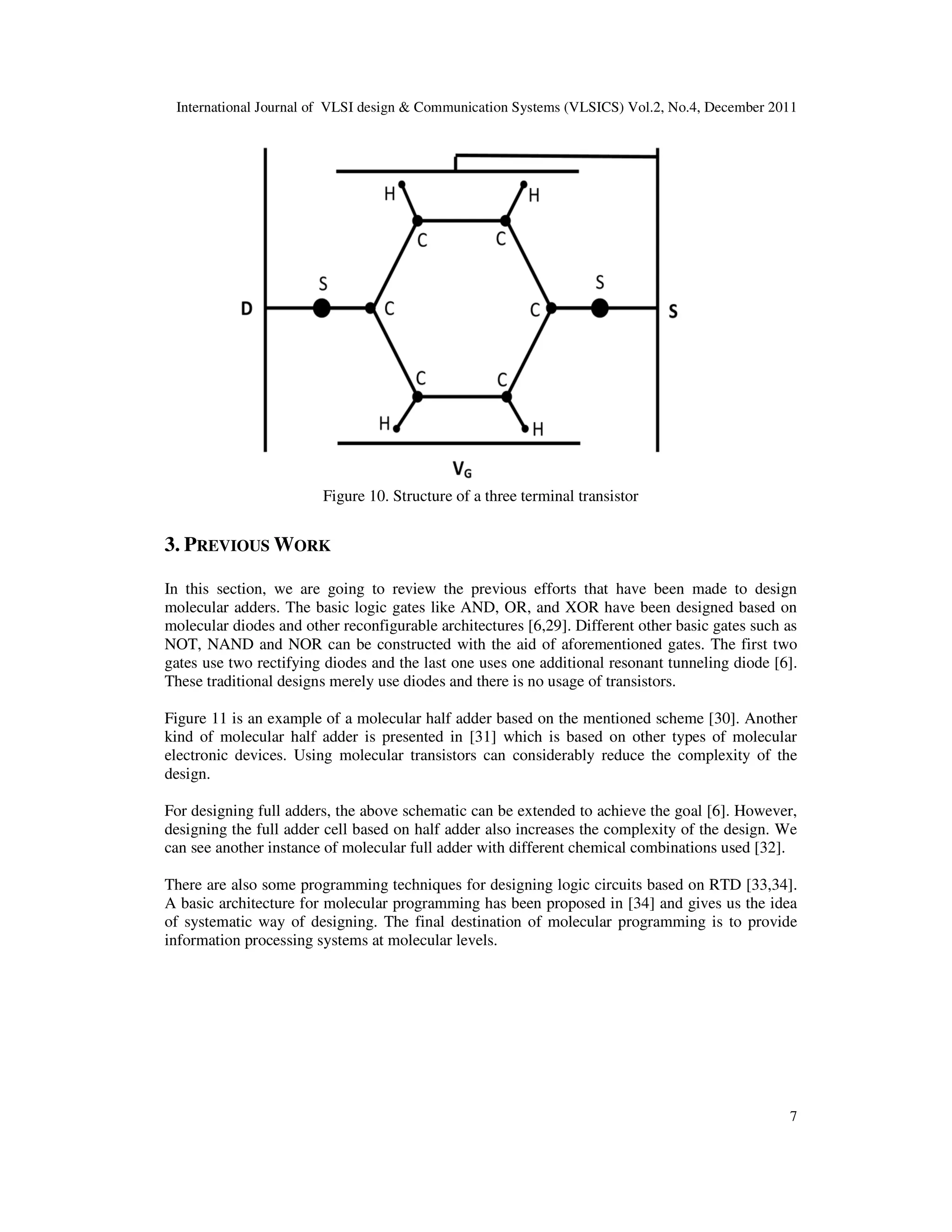 International Journal of VLSI design & Communication Systems (VLSICS) Vol.2, No.4, December 2011
7
Figure 10. Structure of a three terminal transistor
3. PREVIOUS WORK
In this section, we are going to review the previous efforts that have been made to design
molecular adders. The basic logic gates like AND, OR, and XOR have been designed based on
molecular diodes and other reconfigurable architectures [6,29]. Different other basic gates such as
NOT, NAND and NOR can be constructed with the aid of aforementioned gates. The first two
gates use two rectifying diodes and the last one uses one additional resonant tunneling diode [6].
These traditional designs merely use diodes and there is no usage of transistors.
Figure 11 is an example of a molecular half adder based on the mentioned scheme [30]. Another
kind of molecular half adder is presented in [31] which is based on other types of molecular
electronic devices. Using molecular transistors can considerably reduce the complexity of the
design.
For designing full adders, the above schematic can be extended to achieve the goal [6]. However,
designing the full adder cell based on half adder also increases the complexity of the design. We
can see another instance of molecular full adder with different chemical combinations used [32].
There are also some programming techniques for designing logic circuits based on RTD [33,34].
A basic architecture for molecular programming has been proposed in [34] and gives us the idea
of systematic way of designing. The final destination of molecular programming is to provide
information processing systems at molecular levels.
 