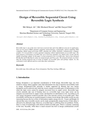 International Journal of VLSI design & Communication Systems (VLSICS) Vol.2, No.4, December 2011
DOI : 10.5121/vlsic.2011.2404 37
Design of Reversible Sequential Circuit Using
Reversible Logic Synthesis
Md. Belayet Ali 1
, Md. Mosharof Hossin1
and Md. Eneyat Ullah1
1
Department of Computer Science and Engineering
Mawlana Bhashani Science and Technology University, Santosh, Tangail-1902,
Bangladesh
belayet.mbstu@gmail.com, mosharof_cse@yahoo.com, eneyat_mbstu@yahoo.com
Abstract
Reversible logic is one of the most vital issue at present time and it has different areas for its application,
those are low power CMOS, quantum computing, nanotechnology, cryptography, optical computing, DNA
computing, digital signal processing (DSP), quantum dot cellular automata, communication, computer
graphics. It is not possible to realize quantum computing without implementation of reversible logic. The
main purposes of designing reversible logic are to decrease quantum cost, depth of the circuits and the
number of garbage outputs. In this paper, we have proposed a new reversible gate. And we have designed
RS flip flop and D flip flop by using our proposed gate and Peres gate. The proposed designs are better
than the existing proposed ones in terms of number of reversible gates and garbage outputs. So, this
realization is more efficient and less costly than other realizations.
Keywords
Reversible logic, Reversible gate, Power dissipation, Flip-Flop, Garbage, BME gate.
1. Introduction
Energy dissipation is an important consideration in VLSI design. Reversible logic was first
related to energy when Landauer states that information loss due to function irreversibility leads
to energy dissipation[1].This principle is further supported by Bennett that zero energy
dissipation can be achieved only when the circuit contains reversible gates [2].Information is lost
when the input vector cannot be uniquely recovered from its output vectors. Reversible logic
circuits naturally take care of heating since in a reversible logic every input vector can be
uniquely recovered from its output vectors and therefore no information is lost. According to [2]
zero energy dissipation would be possible only if the network consists of reversible gates. Thus
reversibility will become an essential property in future circuit design. Reversible circuits are also
interesting because the loss of bits of information implies energy loss [2]. Younis and Knight [3]
showed that some reversible circuits can be made asymptotically energy-lossless if their delay is
allowed to be arbitrarily large. However, reversible logic is suffering from two problems. Firstly,
there is a lack of technologies with which to build reversible gates. Work is certainly continuing
in this area. Secondly, while there is much research into how to design combinational circuits
 