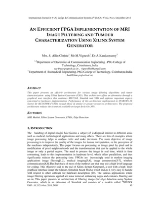 International Journal of VLSI design & Communication Systems (VLSICS) Vol.2, No.4, December 2011
DOI : 10.5121/vlsic.2011.2409 95
AN EFFICIENT FPGA IMPLEMENTATION OF MRI
IMAGE FILTERING AND TUMOUR
CHARACTERIZATION USING XILINX SYSTEM
GENERATOR
Mrs. S. Allin Christe1
, Mr.M.Vignesh2
, Dr.A.Kandaswamy3
1,2
Department of Electronics & Communication Engineering , PSG College of
Technology, Coimbatore,India
sac@ece.psgtech.ac.in , vigneshhh@gmail.com
3
Department of Biomedical Engineering, PSG College of Technology, Coimbatore,India
hod@bme.psgtech.ac.in
ABSTRACT
This paper presents an efficient architecture for various image filtering algorithms and tumor
characterization using Xilinx System Generator (XSG). This architecture offers an alternative through a
graphical user interface that combines MATLAB, Simulink and XSG and explores important aspects
concerned to hardware implementation. Performance of this architecture implemented in SPARTAN-3E
Starter kit (XC3S500E-FG320) exceeds those of similar or greater resources architectures. The proposed
architecture reduces the resources available on target device by 50%.
KEYWORDS
MRI, Matlab, Xilinx System Generator, FPGA, Edge Detection
1. INTRODUCTION
The handling of digital images has become a subject of widespread interest in different areas
such as medical, technological applications and many others. There are lots of examples where
image processing helps to analyze, infer and make decisions. The main objective of image
processing is to improve the quality of the images for human interpretation, or the perception of
the machines independently. This paper focuses on processing an image pixel by pixel and in
modification of pixel neighbourhoods and the transformation that can be applied to the whole
image or only a partial region. The need to process the image in real time, which is time
consuming, leads to this implementation in hardware level, which offers parallelism, and thus
significantly reduces the processing time. FPGAs are increasingly used in modern imaging
applications image filtering[1,2], medical imaging[3,4], image compression[5-7], wireless
communication[8,9].The drawback of most of the methods are that they use a high level language
for coding. This objective lead to the use of Xilinx System Generator, a tool with a high- level
graphical interface under the Matlab, Simulink based blocks which makes it very easy to handle
with respect to other software for hardware description [10]. The various applications where
image filtering operations applied are noise removal, enhancing edges and contours, blurring and
so on. This paper presents an architecture of filtering images for edge detection using System
Generator, which is an extension of Simulink and consists of a models called "XILINX
 
