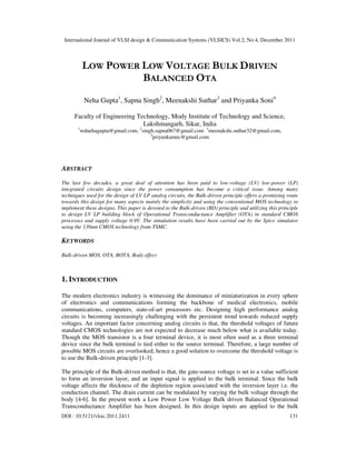 International Journal of VLSI design & Communication Systems (VLSICS) Vol.2, No.4, December 2011
DOI : 10.5121/vlsic.2011.2411 131
LOW POWER LOW VOLTAGE BULK DRIVEN
BALANCED OTA
Neha Gupta1
, Sapna Singh2
, Meenakshi Suthar3
and Priyanka Soni4
Faculty of Engineering Technology, Mody Institute of Technology and Science,
Lakshmangarh, Sikar, India
1
wdnehagupta@gmail.com, 2
singh.sapna067@gmail.com 3
meenakshi.suthar32@gmail.com,
4
priyankamec@gmail.com
ABSTRACT
The last few decades, a great deal of attention has been paid to low-voltage (LV) low-power (LP)
integrated circuits design since the power consumption has become a critical issue. Among many
techniques used for the design of LV LP analog circuits, the Bulk-driven principle offers a promising route
towards this design for many aspects mainly the simplicity and using the conventional MOS technology to
implement these designs. This paper is devoted to the Bulk-driven (BD) principle and utilizing this principle
to design LV LP building block of Operational Transconductance Amplifier (OTA) in standard CMOS
processes and supply voltage 0.9V. The simulation results have been carried out by the Spice simulator
using the 130nm CMOS technology from TSMC.
KEYWORDS
Bulk-driven MOS, OTA, BOTA, Body effect
1. INTRODUCTION
The modern electronics industry is witnessing the dominance of miniaturization in every sphere
of electronics and communications forming the backbone of medical electronics, mobile
communications, computers, state-of-art processors etc. Designing high performance analog
circuits is becoming increasingly challenging with the persistent trend towards reduced supply
voltages. An important factor concerning analog circuits is that, the threshold voltages of future
standard CMOS technologies are not expected to decrease much below what is available today.
Though the MOS transistor is a four terminal device, it is most often used as a three terminal
device since the bulk terminal is tied either to the source terminal. Therefore, a large number of
possible MOS circuits are overlooked; hence a good solution to overcome the threshold voltage is
to use the Bulk-driven principle [1-3].
The principle of the Bulk-driven method is that, the gate-source voltage is set to a value sufficient
to form an inversion layer, and an input signal is applied to the bulk terminal. Since the bulk
voltage affects the thickness of the depletion region associated with the inversion layer i.e. the
conduction channel. The drain current can be modulated by varying the bulk voltage through the
body [4-6]. In the present work a Low Power Low Voltage Bulk driven Balanced Operational
Transconductance Amplifier has been designed. In this design inputs are applied to the bulk
 