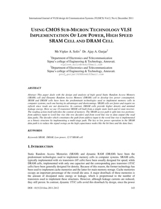 International Journal of VLSI design & Communication Systems (VLSICS) Vol.2, No.4, December 2011
DOI : 10.5121/vlsic.2011.2412 143
USING CMOS SUB-MICRON TECHNOLOGY VLSI
IMPLEMENTATION OF LOW POWER, HIGH SPEED
SRAM CELL AND DRAM CELL
Mr.Viplav A. Soliv1
Dr. Ajay A. Gurjar2
1
Department of Electronics and Telecommunication
Sipna’s college of Engineering & Technology, Amravati.
viplove.soliv@rediffmail.com
2
Department of Electronics and Telecommunication
Sipna’s college of Engineering & Technology, Amravati.
prof_gurjar1928@rediffmail.com
ABSTRACT
Abstract This paper deals with the design and analysis of high speed Static Random Access Memory
(SRAM) cell and Dynamic Random Access Memory (DRAM) cell to develop low power consumption.
SRAM and DRAM cells have been the predominant technologies used to implement memory cells in
computer systems, each one having its advantages and shortcomings. SRAM cells are faster and require no
refresh since reads are not destructive. In contrast, DRAM cells provide higher density and minimal
leakage energy. Here we use 12-transistor SRAM cell built from a simple static latch and tri state inverter.
The reading action itself refreshes the content of memory. The SRAM access path is split into two portions:
from address input to word line rise (the row decoder) and from word line rise to data output (the read
data path). The decoder which constitutes the path from address input to the word line rise is implemented
as a binary structure by implementing a multi-stage path. The key to low power operation in the SRAM
data path is to reduce the signal swings on the high capacitance nodes like the bit lines and the data lines.
KEYWORDS
Keywords SRAM, DRAM, Low power, 12-T SRAM cell
1. INTRODUCTION
Static Random Access Memories (SRAM) and dynamic RAM (DRAM) have been the
predominant technologies used to implement memory cells in computer systems. SRAM cells,
typically implemented with six transistors (6T cells) have been usually designed for speed, while
DRAM cells, implemented with only one capacitor and the corresponding pass transistor (1T1C
cells) have been generally designed for density. Because of this reason, the former technology has
been used to implement cache memories and the latter for main memory storage. Cache memories
occupy an important percentage of the overall die area. A major drawback of these memories is
the amount of dissipated static energy or leakage, which is proportional to the number of
transistors used to implement these structures. However, although leakage currents are reduced,
they still persist. In contrast, dynamic 1T1C cells avoid this drawback by design, since the power
 