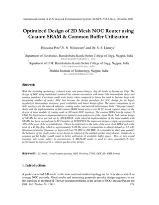 International Journal of VLSI design & Communication Systems (VLSICS) Vol.2, No.4, December 2011
DOI : 10.5121/vlsic.2011.2415 179
Optimized Design of 2D Mesh NOC Router using
Custom SRAM & Common Buffer Utilization
Bhavana Pote1
,V. N. Nitnaware2
,and Dr. S. S. Limaye3
1
Department of Electronics, Ramdeobaba Kamla Nehru College of Engg, Nagpur, India
bhavanaspote@gmail.com
2
Department of EDT, Ramdeobaba Kamla Nehru College of Engg, Nagpur, India
nitnawarevn@rknec.edu
3
Jhulelal Institute of Technology, Nagpur, India
ss_limaye@gmail.com
Abstract:
With the shrinking technology, reduced scale and power-hungry chip IO leads to System on Chip. The
design of SOC using traditional standard bus scheme encounters with issues like non-uniform delay and
routing problems. Crossbars could scale better when compared to buses but tend to become huge with
increasing number of nodes. NOC has become the design paradigm for SOC design for its highly
regularized interconnect structure, good scalability and linear design effort. The main components of an
NoC topology are the network adapters, routing nodes, and network interconnect links. This paper mainly
deals with the implementation of full custom SRAM based arrays over D FF based register arrays in the
design of input module of routing node in 2D mesh NOC topology. The custom SRAM blocks replace D
FF(D flip flop) memory implementations to optimize area and power of the input block. Full custom design
of SRAMs has been carried out by MILKYWAY, while physical implementation of the input module with
SRAMs has been carried out by IC Compiler of SYNOPSYS.The improved design occupies approximately
30% of the area of the original design. This is in conformity to the ratio of the area of an SRAM cell to the
area of a D flip flop, which is approximately 6:28.The power consumption is almost halved to 1.5 mW.
Maximum operating frequency is improved from 50 MHz to 200 MHz. It is intended to study and quantify
the behavior of the single packet array design in relation to the multiple packet array design. Intuitively, a
common packet buffer would result in better utilization of available buffer space. This in turn would
translate into lower delays in transmission. A MATLAB model is used to show quantitatively how
performance is improved in a common packet array design.
Keywords : 2D mesh, virtual output queuing, HOL blocking, FIFO, DDC file, GDS format.
1. Introduction:
A packet-switched 2-D mesh is the most used and studied topology so far. It is also a sort of an
average NOC currently. Good results and interesting proposals provoke design engineers to use
this topology as the base[1] .The key research problems in the design of NOCs include but are not
 