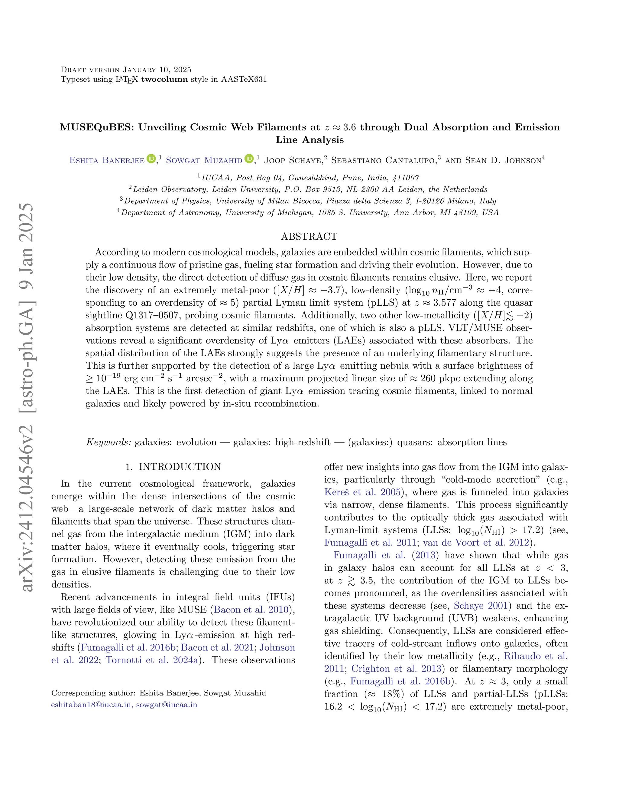 Draft version January 10, 2025
Typeset using L
A
TEX twocolumn style in AASTeX631
MUSEQuBES: Unveiling Cosmic Web Filaments at z ≈ 3.6 through Dual Absorption and Emission
Line Analysis
Eshita Banerjee ,1
Sowgat Muzahid ,1
Joop Schaye,2
Sebastiano Cantalupo,3
and Sean D. Johnson4
1IUCAA, Post Bag 04, Ganeshkhind, Pune, India, 411007
2Leiden Observatory, Leiden University, P.O. Box 9513, NL-2300 AA Leiden, the Netherlands
3Department of Physics, University of Milan Bicocca, Piazza della Scienza 3, I-20126 Milano, Italy
4Department of Astronomy, University of Michigan, 1085 S. University, Ann Arbor, MI 48109, USA
ABSTRACT
According to modern cosmological models, galaxies are embedded within cosmic filaments, which sup-
ply a continuous flow of pristine gas, fueling star formation and driving their evolution. However, due to
their low density, the direct detection of diffuse gas in cosmic filaments remains elusive. Here, we report
the discovery of an extremely metal-poor ([X/H] ≈ −3.7), low-density (log10 nH/cm−3
≈ −4, corre-
sponding to an overdensity of ≈ 5) partial Lyman limit system (pLLS) at z ≈ 3.577 along the quasar
sightline Q1317–0507, probing cosmic filaments. Additionally, two other low-metallicity ([X/H]≲ −2)
absorption systems are detected at similar redshifts, one of which is also a pLLS. VLT/MUSE obser-
vations reveal a significant overdensity of Lyα emitters (LAEs) associated with these absorbers. The
spatial distribution of the LAEs strongly suggests the presence of an underlying filamentary structure.
This is further supported by the detection of a large Lyα emitting nebula with a surface brightness of
≥ 10−19
erg cm−2
s−1
arcsec−2
, with a maximum projected linear size of ≈ 260 pkpc extending along
the LAEs. This is the first detection of giant Lyα emission tracing cosmic filaments, linked to normal
galaxies and likely powered by in-situ recombination.
Keywords: galaxies: evolution — galaxies: high-redshift — (galaxies:) quasars: absorption lines
1. INTRODUCTION
In the current cosmological framework, galaxies
emerge within the dense intersections of the cosmic
web—a large-scale network of dark matter halos and
filaments that span the universe. These structures chan-
nel gas from the intergalactic medium (IGM) into dark
matter halos, where it eventually cools, triggering star
formation. However, detecting these emission from the
gas in elusive filaments is challenging due to their low
densities.
Recent advancements in integral field units (IFUs)
with large fields of view, like MUSE (Bacon et al. 2010),
have revolutionized our ability to detect these filament-
like structures, glowing in Lyα -emission at high red-
shifts (Fumagalli et al. 2016b; Bacon et al. 2021; Johnson
et al. 2022; Tornotti et al. 2024a). These observations
Corresponding author: Eshita Banerjee, Sowgat Muzahid
eshitaban18@iucaa.in, sowgat@iucaa.in
offer new insights into gas flow from the IGM into galax-
ies, particularly through “cold-mode accretion” (e.g.,
Kereš et al. 2005), where gas is funneled into galaxies
via narrow, dense filaments. This process significantly
contributes to the optically thick gas associated with
Lyman-limit systems (LLSs: log10(NHi) > 17.2) (see,
Fumagalli et al. 2011; van de Voort et al. 2012).
Fumagalli et al. (2013) have shown that while gas
in galaxy halos can account for all LLSs at z < 3,
at z ≳ 3.5, the contribution of the IGM to LLSs be-
comes pronounced, as the overdensities associated with
these systems decrease (see, Schaye 2001) and the ex-
tragalactic UV background (UVB) weakens, enhancing
gas shielding. Consequently, LLSs are considered effec-
tive tracers of cold-stream inflows onto galaxies, often
identified by their low metallicity (e.g., Ribaudo et al.
2011; Crighton et al. 2013) or filamentary morphology
(e.g., Fumagalli et al. 2016b). At z ≈ 3, only a small
fraction (≈ 18%) of LLSs and partial-LLSs (pLLSs:
16.2 < log10(NHi) < 17.2) are extremely metal-poor,
arXiv:2412.04546v2
[astro-ph.GA]
9
Jan
2025
 