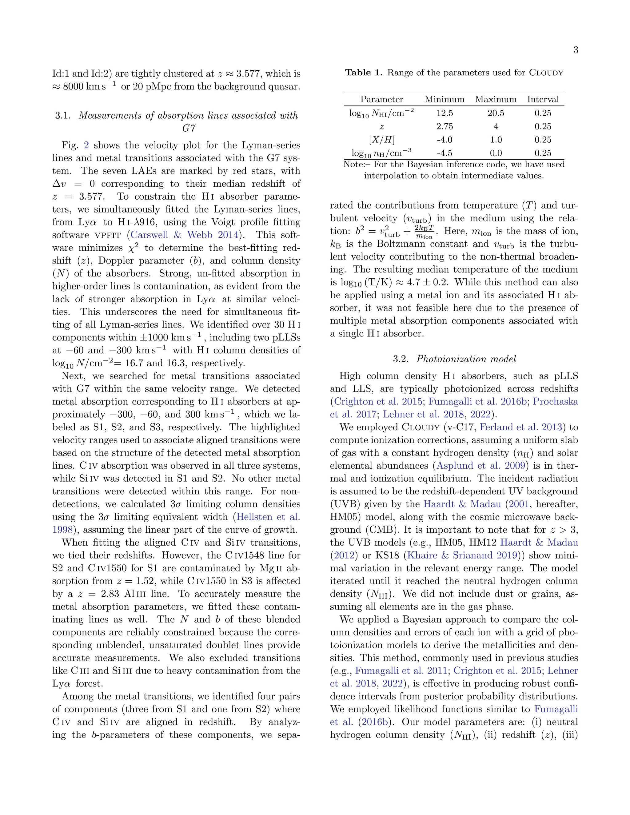 3
Id:1 and Id:2) are tightly clustered at z ≈ 3.577, which is
≈ 8000 km s−1
or 20 pMpc from the background quasar.
3.1. Measurements of absorption lines associated with
G7
Fig. 2 shows the velocity plot for the Lyman-series
lines and metal transitions associated with the G7 sys-
tem. The seven LAEs are marked by red stars, with
∆v = 0 corresponding to their median redshift of
z = 3.577. To constrain the H i absorber parame-
ters, we simultaneously fitted the Lyman-series lines,
from Lyα to H i-λ916, using the Voigt profile fitting
software vpfit (Carswell & Webb 2014). This soft-
ware minimizes χ2
to determine the best-fitting red-
shift (z), Doppler parameter (b), and column density
(N) of the absorbers. Strong, un-fitted absorption in
higher-order lines is contamination, as evident from the
lack of stronger absorption in Lyα at similar veloci-
ties. This underscores the need for simultaneous fit-
ting of all Lyman-series lines. We identified over 30 H i
components within ±1000 km s−1
, including two pLLSs
at −60 and −300 km s−1
with H i column densities of
log10 N/cm−2
= 16.7 and 16.3, respectively.
Next, we searched for metal transitions associated
with G7 within the same velocity range. We detected
metal absorption corresponding to H i absorbers at ap-
proximately −300, −60, and 300 km s−1
, which we la-
beled as S1, S2, and S3, respectively. The highlighted
velocity ranges used to associate aligned transitions were
based on the structure of the detected metal absorption
lines. C iv absorption was observed in all three systems,
while Si iv was detected in S1 and S2. No other metal
transitions were detected within this range. For non-
detections, we calculated 3σ limiting column densities
using the 3σ limiting equivalent width (Hellsten et al.
1998), assuming the linear part of the curve of growth.
When fitting the aligned C iv and Si iv transitions,
we tied their redshifts. However, the C iv1548 line for
S2 and C iv1550 for S1 are contaminated by Mg ii ab-
sorption from z = 1.52, while C iv1550 in S3 is affected
by a z = 2.83 Al iii line. To accurately measure the
metal absorption parameters, we fitted these contam-
inating lines as well. The N and b of these blended
components are reliably constrained because the corre-
sponding unblended, unsaturated doublet lines provide
accurate measurements. We also excluded transitions
like C iii and Si iii due to heavy contamination from the
Lyα forest.
Among the metal transitions, we identified four pairs
of components (three from S1 and one from S2) where
C iv and Si iv are aligned in redshift. By analyz-
ing the b-parameters of these components, we sepa-
Table 1. Range of the parameters used for Cloudy
Parameter Minimum Maximum Interval
log10 NHI/cm−2
12.5 20.5 0.25
z 2.75 4 0.25
[X/H] -4.0 1.0 0.25
log10 nH/cm−3
-4.5 0.0 0.25
Note:– For the Bayesian inference code, we have used
interpolation to obtain intermediate values.
rated the contributions from temperature (T) and tur-
bulent velocity (vturb) in the medium using the rela-
tion: b2
= v2
turb + 2kBT
mion
. Here, mion is the mass of ion,
kB is the Boltzmann constant and vturb is the turbu-
lent velocity contributing to the non-thermal broaden-
ing. The resulting median temperature of the medium
is log10 (T/K) ≈ 4.7 ± 0.2. While this method can also
be applied using a metal ion and its associated H i ab-
sorber, it was not feasible here due to the presence of
multiple metal absorption components associated with
a single H i absorber.
3.2. Photoionization model
High column density H i absorbers, such as pLLS
and LLS, are typically photoionized across redshifts
(Crighton et al. 2015; Fumagalli et al. 2016b; Prochaska
et al. 2017; Lehner et al. 2018, 2022).
We employed Cloudy (v-C17, Ferland et al. 2013) to
compute ionization corrections, assuming a uniform slab
of gas with a constant hydrogen density (nH) and solar
elemental abundances (Asplund et al. 2009) is in ther-
mal and ionization equilibrium. The incident radiation
is assumed to be the redshift-dependent UV background
(UVB) given by the Haardt & Madau (2001, hereafter,
HM05) model, along with the cosmic microwave back-
ground (CMB). It is important to note that for z > 3,
the UVB models (e.g., HM05, HM12 Haardt & Madau
(2012) or KS18 (Khaire & Srianand 2019)) show mini-
mal variation in the relevant energy range. The model
iterated until it reached the neutral hydrogen column
density (NHi). We did not include dust or grains, as-
suming all elements are in the gas phase.
We applied a Bayesian approach to compare the col-
umn densities and errors of each ion with a grid of pho-
toionization models to derive the metallicities and den-
sities. This method, commonly used in previous studies
(e.g., Fumagalli et al. 2011; Crighton et al. 2015; Lehner
et al. 2018, 2022), is effective in producing robust confi-
dence intervals from posterior probability distributions.
We employed likelihood functions similar to Fumagalli
et al. (2016b). Our model parameters are: (i) neutral
hydrogen column density (NHi), (ii) redshift (z), (iii)
 