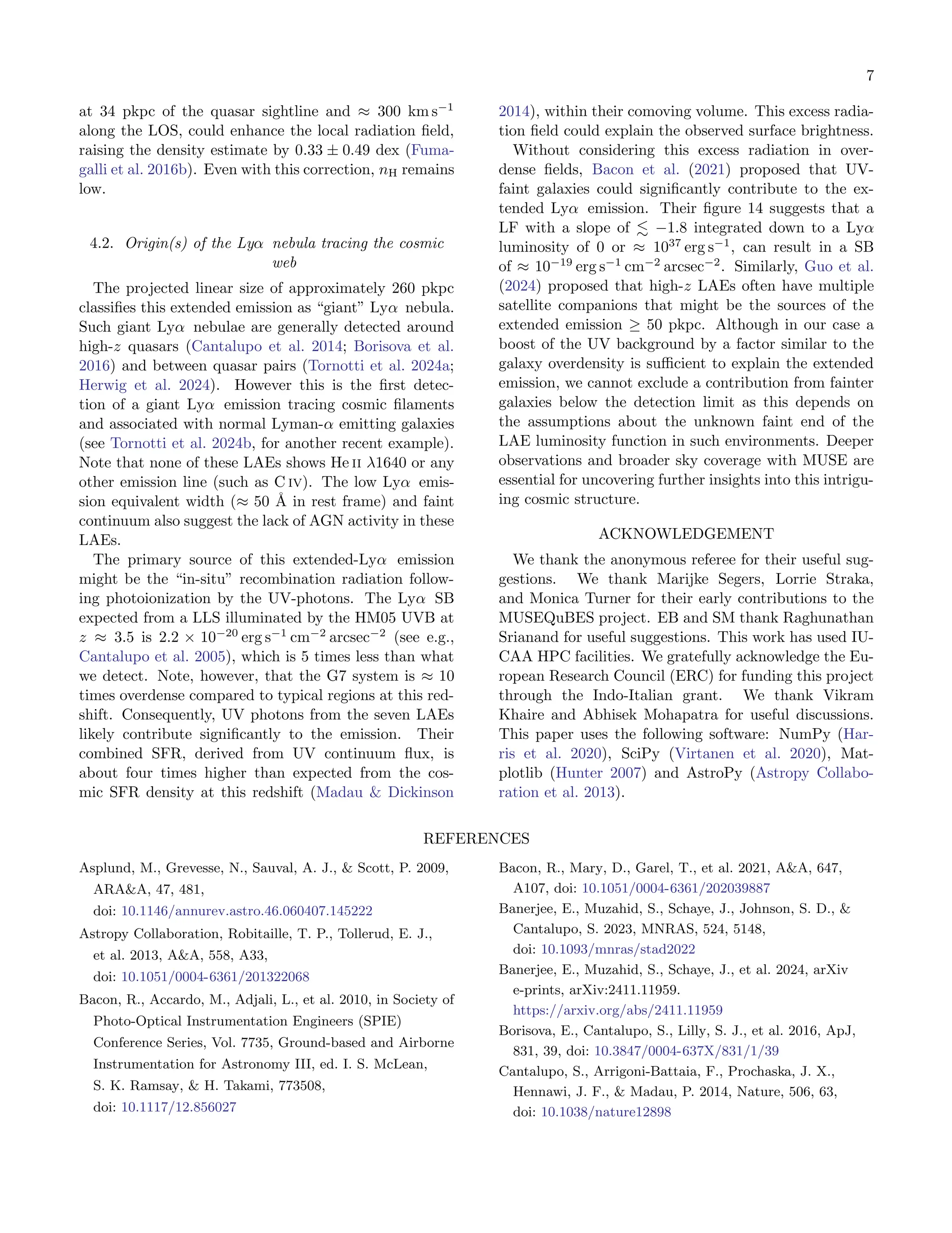 7
at 34 pkpc of the quasar sightline and ≈ 300 km s−1
along the LOS, could enhance the local radiation field,
raising the density estimate by 0.33 ± 0.49 dex (Fuma-
galli et al. 2016b). Even with this correction, nH remains
low.
4.2. Origin(s) of the Lyα nebula tracing the cosmic
web
The projected linear size of approximately 260 pkpc
classifies this extended emission as “giant” Lyα nebula.
Such giant Lyα nebulae are generally detected around
high-z quasars (Cantalupo et al. 2014; Borisova et al.
2016) and between quasar pairs (Tornotti et al. 2024a;
Herwig et al. 2024). However this is the first detec-
tion of a giant Lyα emission tracing cosmic filaments
and associated with normal Lyman-α emitting galaxies
(see Tornotti et al. 2024b, for another recent example).
Note that none of these LAEs shows He ii λ1640 or any
other emission line (such as C iv). The low Lyα emis-
sion equivalent width (≈ 50 Å in rest frame) and faint
continuum also suggest the lack of AGN activity in these
LAEs.
The primary source of this extended-Lyα emission
might be the “in-situ” recombination radiation follow-
ing photoionization by the UV-photons. The Lyα SB
expected from a LLS illuminated by the HM05 UVB at
z ≈ 3.5 is 2.2 × 10−20
erg s−1
cm−2
arcsec−2
(see e.g.,
Cantalupo et al. 2005), which is 5 times less than what
we detect. Note, however, that the G7 system is ≈ 10
times overdense compared to typical regions at this red-
shift. Consequently, UV photons from the seven LAEs
likely contribute significantly to the emission. Their
combined SFR, derived from UV continuum flux, is
about four times higher than expected from the cos-
mic SFR density at this redshift (Madau & Dickinson
2014), within their comoving volume. This excess radia-
tion field could explain the observed surface brightness.
Without considering this excess radiation in over-
dense fields, Bacon et al. (2021) proposed that UV-
faint galaxies could significantly contribute to the ex-
tended Lyα emission. Their figure 14 suggests that a
LF with a slope of ≲ −1.8 integrated down to a Lyα
luminosity of 0 or ≈ 1037
erg s−1
, can result in a SB
of ≈ 10−19
erg s−1
cm−2
arcsec−2
. Similarly, Guo et al.
(2024) proposed that high-z LAEs often have multiple
satellite companions that might be the sources of the
extended emission ≥ 50 pkpc. Although in our case a
boost of the UV background by a factor similar to the
galaxy overdensity is sufficient to explain the extended
emission, we cannot exclude a contribution from fainter
galaxies below the detection limit as this depends on
the assumptions about the unknown faint end of the
LAE luminosity function in such environments. Deeper
observations and broader sky coverage with MUSE are
essential for uncovering further insights into this intrigu-
ing cosmic structure.
ACKNOWLEDGEMENT
We thank the anonymous referee for their useful sug-
gestions. We thank Marijke Segers, Lorrie Straka,
and Monica Turner for their early contributions to the
MUSEQuBES project. EB and SM thank Raghunathan
Srianand for useful suggestions. This work has used IU-
CAA HPC facilities. We gratefully acknowledge the Eu-
ropean Research Council (ERC) for funding this project
through the Indo-Italian grant. We thank Vikram
Khaire and Abhisek Mohapatra for useful discussions.
This paper uses the following software: NumPy (Har-
ris et al. 2020), SciPy (Virtanen et al. 2020), Mat-
plotlib (Hunter 2007) and AstroPy (Astropy Collabo-
ration et al. 2013).
REFERENCES
Asplund, M., Grevesse, N., Sauval, A. J., & Scott, P. 2009,
ARA&A, 47, 481,
doi: 10.1146/annurev.astro.46.060407.145222
Astropy Collaboration, Robitaille, T. P., Tollerud, E. J.,
et al. 2013, A&A, 558, A33,
doi: 10.1051/0004-6361/201322068
Bacon, R., Accardo, M., Adjali, L., et al. 2010, in Society of
Photo-Optical Instrumentation Engineers (SPIE)
Conference Series, Vol. 7735, Ground-based and Airborne
Instrumentation for Astronomy III, ed. I. S. McLean,
S. K. Ramsay, & H. Takami, 773508,
doi: 10.1117/12.856027
Bacon, R., Mary, D., Garel, T., et al. 2021, A&A, 647,
A107, doi: 10.1051/0004-6361/202039887
Banerjee, E., Muzahid, S., Schaye, J., Johnson, S. D., &
Cantalupo, S. 2023, MNRAS, 524, 5148,
doi: 10.1093/mnras/stad2022
Banerjee, E., Muzahid, S., Schaye, J., et al. 2024, arXiv
e-prints, arXiv:2411.11959.
https://arxiv.org/abs/2411.11959
Borisova, E., Cantalupo, S., Lilly, S. J., et al. 2016, ApJ,
831, 39, doi: 10.3847/0004-637X/831/1/39
Cantalupo, S., Arrigoni-Battaia, F., Prochaska, J. X.,
Hennawi, J. F., & Madau, P. 2014, Nature, 506, 63,
doi: 10.1038/nature12898
 
