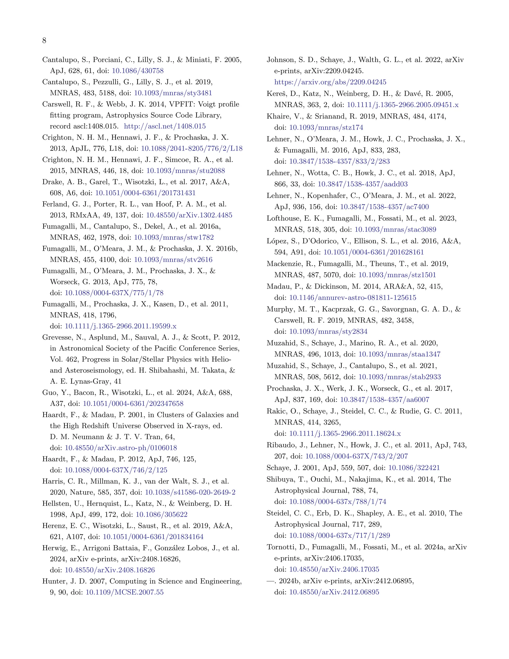 8
Cantalupo, S., Porciani, C., Lilly, S. J., & Miniati, F. 2005,
ApJ, 628, 61, doi: 10.1086/430758
Cantalupo, S., Pezzulli, G., Lilly, S. J., et al. 2019,
MNRAS, 483, 5188, doi: 10.1093/mnras/sty3481
Carswell, R. F., & Webb, J. K. 2014, VPFIT: Voigt profile
fitting program, Astrophysics Source Code Library,
record ascl:1408.015. http://ascl.net/1408.015
Crighton, N. H. M., Hennawi, J. F., & Prochaska, J. X.
2013, ApJL, 776, L18, doi: 10.1088/2041-8205/776/2/L18
Crighton, N. H. M., Hennawi, J. F., Simcoe, R. A., et al.
2015, MNRAS, 446, 18, doi: 10.1093/mnras/stu2088
Drake, A. B., Garel, T., Wisotzki, L., et al. 2017, A&A,
608, A6, doi: 10.1051/0004-6361/201731431
Ferland, G. J., Porter, R. L., van Hoof, P. A. M., et al.
2013, RMxAA, 49, 137, doi: 10.48550/arXiv.1302.4485
Fumagalli, M., Cantalupo, S., Dekel, A., et al. 2016a,
MNRAS, 462, 1978, doi: 10.1093/mnras/stw1782
Fumagalli, M., O’Meara, J. M., & Prochaska, J. X. 2016b,
MNRAS, 455, 4100, doi: 10.1093/mnras/stv2616
Fumagalli, M., O’Meara, J. M., Prochaska, J. X., &
Worseck, G. 2013, ApJ, 775, 78,
doi: 10.1088/0004-637X/775/1/78
Fumagalli, M., Prochaska, J. X., Kasen, D., et al. 2011,
MNRAS, 418, 1796,
doi: 10.1111/j.1365-2966.2011.19599.x
Grevesse, N., Asplund, M., Sauval, A. J., & Scott, P. 2012,
in Astronomical Society of the Pacific Conference Series,
Vol. 462, Progress in Solar/Stellar Physics with Helio-
and Asteroseismology, ed. H. Shibahashi, M. Takata, &
A. E. Lynas-Gray, 41
Guo, Y., Bacon, R., Wisotzki, L., et al. 2024, A&A, 688,
A37, doi: 10.1051/0004-6361/202347658
Haardt, F., & Madau, P. 2001, in Clusters of Galaxies and
the High Redshift Universe Observed in X-rays, ed.
D. M. Neumann & J. T. V. Tran, 64,
doi: 10.48550/arXiv.astro-ph/0106018
Haardt, F., & Madau, P. 2012, ApJ, 746, 125,
doi: 10.1088/0004-637X/746/2/125
Harris, C. R., Millman, K. J., van der Walt, S. J., et al.
2020, Nature, 585, 357, doi: 10.1038/s41586-020-2649-2
Hellsten, U., Hernquist, L., Katz, N., & Weinberg, D. H.
1998, ApJ, 499, 172, doi: 10.1086/305622
Herenz, E. C., Wisotzki, L., Saust, R., et al. 2019, A&A,
621, A107, doi: 10.1051/0004-6361/201834164
Herwig, E., Arrigoni Battaia, F., González Lobos, J., et al.
2024, arXiv e-prints, arXiv:2408.16826,
doi: 10.48550/arXiv.2408.16826
Hunter, J. D. 2007, Computing in Science and Engineering,
9, 90, doi: 10.1109/MCSE.2007.55
Johnson, S. D., Schaye, J., Walth, G. L., et al. 2022, arXiv
e-prints, arXiv:2209.04245.
https://arxiv.org/abs/2209.04245
Kereš, D., Katz, N., Weinberg, D. H., & Davé, R. 2005,
MNRAS, 363, 2, doi: 10.1111/j.1365-2966.2005.09451.x
Khaire, V., & Srianand, R. 2019, MNRAS, 484, 4174,
doi: 10.1093/mnras/stz174
Lehner, N., O’Meara, J. M., Howk, J. C., Prochaska, J. X.,
& Fumagalli, M. 2016, ApJ, 833, 283,
doi: 10.3847/1538-4357/833/2/283
Lehner, N., Wotta, C. B., Howk, J. C., et al. 2018, ApJ,
866, 33, doi: 10.3847/1538-4357/aadd03
Lehner, N., Kopenhafer, C., O’Meara, J. M., et al. 2022,
ApJ, 936, 156, doi: 10.3847/1538-4357/ac7400
Lofthouse, E. K., Fumagalli, M., Fossati, M., et al. 2023,
MNRAS, 518, 305, doi: 10.1093/mnras/stac3089
López, S., D’Odorico, V., Ellison, S. L., et al. 2016, A&A,
594, A91, doi: 10.1051/0004-6361/201628161
Mackenzie, R., Fumagalli, M., Theuns, T., et al. 2019,
MNRAS, 487, 5070, doi: 10.1093/mnras/stz1501
Madau, P., & Dickinson, M. 2014, ARA&A, 52, 415,
doi: 10.1146/annurev-astro-081811-125615
Murphy, M. T., Kacprzak, G. G., Savorgnan, G. A. D., &
Carswell, R. F. 2019, MNRAS, 482, 3458,
doi: 10.1093/mnras/sty2834
Muzahid, S., Schaye, J., Marino, R. A., et al. 2020,
MNRAS, 496, 1013, doi: 10.1093/mnras/staa1347
Muzahid, S., Schaye, J., Cantalupo, S., et al. 2021,
MNRAS, 508, 5612, doi: 10.1093/mnras/stab2933
Prochaska, J. X., Werk, J. K., Worseck, G., et al. 2017,
ApJ, 837, 169, doi: 10.3847/1538-4357/aa6007
Rakic, O., Schaye, J., Steidel, C. C., & Rudie, G. C. 2011,
MNRAS, 414, 3265,
doi: 10.1111/j.1365-2966.2011.18624.x
Ribaudo, J., Lehner, N., Howk, J. C., et al. 2011, ApJ, 743,
207, doi: 10.1088/0004-637X/743/2/207
Schaye, J. 2001, ApJ, 559, 507, doi: 10.1086/322421
Shibuya, T., Ouchi, M., Nakajima, K., et al. 2014, The
Astrophysical Journal, 788, 74,
doi: 10.1088/0004-637x/788/1/74
Steidel, C. C., Erb, D. K., Shapley, A. E., et al. 2010, The
Astrophysical Journal, 717, 289,
doi: 10.1088/0004-637x/717/1/289
Tornotti, D., Fumagalli, M., Fossati, M., et al. 2024a, arXiv
e-prints, arXiv:2406.17035,
doi: 10.48550/arXiv.2406.17035
—. 2024b, arXiv e-prints, arXiv:2412.06895,
doi: 10.48550/arXiv.2412.06895
 