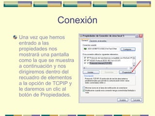 Conexión Una vez que hemos entrado a las propiedades nos mostrará una pantalla como la que se muestra a continuación y nos dirigiremos dentro del recuadro de elementos a la opción de TCPIP y le daremos un clic al botón de Propiedades. 