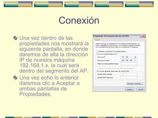 Conexión Una vez dentro de las propiedades nos mostrará la siguiente pantalla, en donde daremos de alta la dirección IP de nuestra máquina 192.168.1.x, la cual será dentro del segmento del AP.  Una vez echo lo anterior daremos clic a Aceptar a ambas pantallas de Propiedades. 