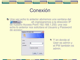 Conexión Una vez echo lo anterior abriremos una ventana del  aa  eh ingresaremos a la dirección IP de nuestro Access Point 192.168.1.250; una vez echo lo anterior nos solicitara el Usuario y Password de acceso: Y en donde el User es admin y el PW también es admin. 