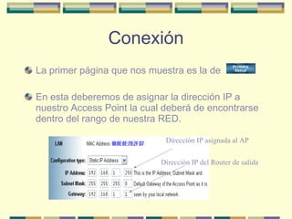 Conexión La primer página que nos muestra es la de  En esta deberemos de asignar la dirección IP a nuestro Access Point la cual deberá de encontrarse dentro del rango de nuestra RED. Dirección IP asignada al AP Dirección IP del Router de salida 