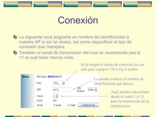 Conexión Lo siguiente será asignarle un nombre de identificación a nuestro AP si así se desea, así como especificar el tipo de conexión que manejara. También el canal de transmisión del cual se recomienda sea el 11 el cual tiene menos ruido. Se le asigna el modo de conexión ya sea solo para equipos 11b u l1g ó ambos. Le puedes colocar el nombre de  identificación que desees. Aquí puedes seleccionar desde el canal 1 al 11 para la transmisión de tu información. 