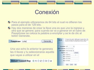 Conexión Para el ejemplo utilizaremos de 64 bits el cual no difieren los pasos para el de 128 bits. Hay dos maneras de crear la llave una es que uno la ingrese u otra que se genere; para cuando se va a generar en el rubro de Passphrase se coloca la palabra a encriptar y se le da clic al botón Generate. Una vez echo lo anterior te generara las 4 llaves y tu seleccionaras aquella que vayas a utilizar en el 